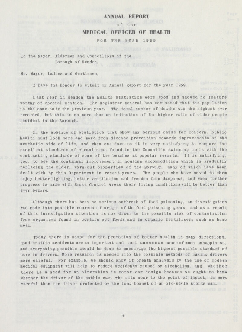 ANNUAL REPORT of the MEDICAL OFFICER OF HEALTH FOR THE YEAR 1959 To the Mayor, Aldermen and Councillors of the Borough of Hendon. Mr. Mayor, Ladies and Gentlemen, I have the honour to submit my Annual Report for the year 1959. Last year in Hendon the health statistics were good and showed no feature worthy of special mention. The Registrar General has estimated that the population is the same as in the previous year. The total number of deaths was the highest ever recorded, but this is no more than an indication of the higher ratio of older people resident in the Borough. In the absence of statistics that show any serious cause for concern public health must look more and more from disease prevention towards improvements on the aesthetic side of life, and when one does so it is very satisfying to compare the excellent standards of cleanliness found in the Council s swimming pools with the contrasting standards of some of the beaches at popular resorts. It is satisfying too, to see the continual improvement in housing accommodation which is gradually replacing the olders worn-out properties of the Borough many of which have been dealt with by this Department in recent years. The people who have moved to them enjoy better lighting, better ventilation and freedom from dampness and when further progress is made with Smoke Control Areas their living conditions will be better than ever before. Although there has been no serious outbreak of food poisoning an investigation was made into possible sources of origin of the food poisoning germs and as a result of this investigation attention is now drawn to the possible risk of contamination from organisms found in certain pet foods and in organic fertilisers such as bone meal. Today there is scope for the promotion of better health in many directions, Road traffic accidents are an important and not uncommon causeofmuch unhappiness and everything possible should be done to encourage the highest possible standard of care in drivers. More research is needed into the possible methods of making drivers more careful. For example, we should know if breath analysis by the use of modern medical equipment will help to reduce accidents caused by alcoholism and whether there is a need for an alteration in motor car design because we ought to know whether the driver of the bubble car, who sits near to the point of impact, is more careful than the driver protected by the long bonnet of an old style sports car. 4