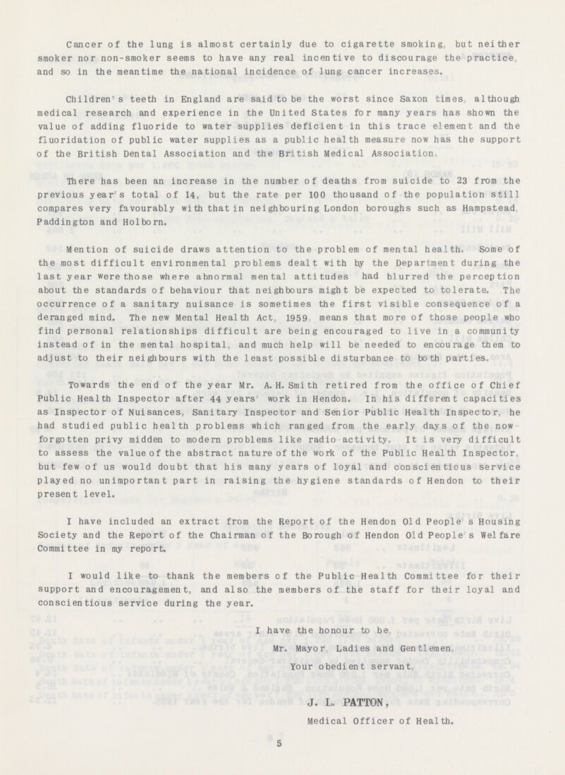 Cancer of the lung is almost certainly due to cigarette smoking but neither smoker nor non-smoker seems to have any real incentive to discourage the practice and so in the meantime the national incidence of lung cancer increases. Children's teeth in England are said to be the worst since Saxon times although medical research and experience in the United States for many years has shown the value of adding fluoride to water supplies deficient in this trace element and the fluoridation of public water supplies as a public health measure now has the support of the British Dental Association and the British Medical Association. There has been an increase in the number of deaths from suicide to 23 from the previous year's total of 14, but the rate per 100 thousand of the population still compares very favourably with that in neighbouring London boroughs such as Hampstead Paddington and Holborn. Mention of suicide draws attention to the problem of mental health. Some of the most difficult environmental problems dealt with by the Department during the last year were those where abnormal mental attitudes had blurred the perception about the standards of behaviour that neighbours might be expected to tolerate. The occurrence of a sanitary nuisance is sometimes the first visible consequence of a deranged mind. The new Mental Health Act, 1959 means that more of those people who find personal relationships difficult are being encouraged to live in a community instead of in the mental hospitals and much help will be needed to encourage them to adjust to their neighbours with the least possible disturbance to both parties. Towards the end of the year Mr. A. H, Smi th retired from the office of Chief Public Health Inspector after 44 years work in Hendon. In his different capacities as Inspector of Nuisances, Sanitary Inspector and Senior Public Health Inspector, he had studied public health problems which ranged from the early days of the now forgotten privy midden to modern problems like radio activity. It is very difficult to assess the value of the abstract nature of the work of the Public Health Inspector, but few of us would doubt that his many years of loyal and conscientious service played no unimportant part in raising the hygiene standards of Hendon to their present level. I have included an extract from the Report of the Hendon Old People's Housing Society and the Report of the Chairman of the Borough of Hendon Old People's Welfare Committee in my report. I would like to thank the members of the Public Health Committee for their support and encouragement, and also the members of the staff for their loyal and conscientious service during the year. I have the honour to be Mr. Mayor Ladies and Gentlemen Your obedient servant, J. L PATTON, Medical Officer of Health. 5
