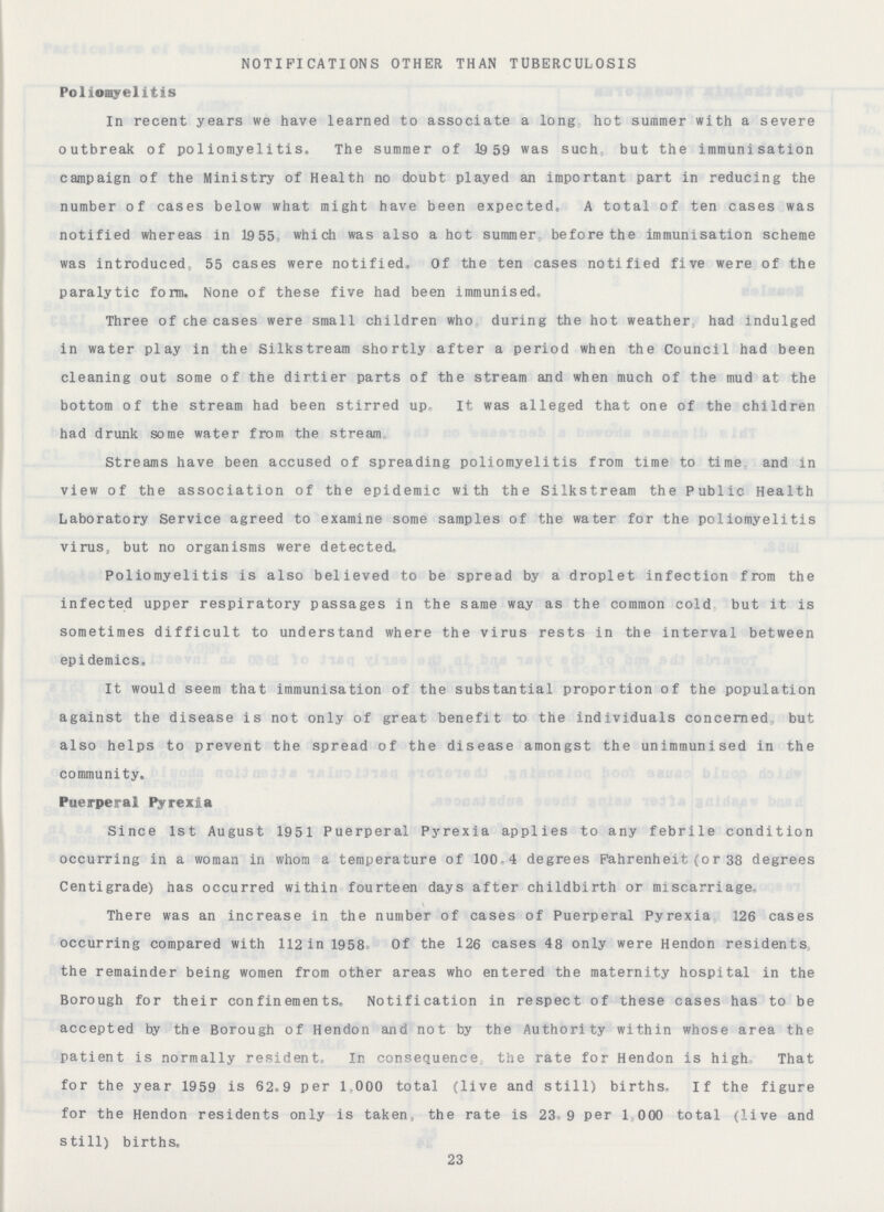 NOTIFICATIONS OTHER THAN TUBERCULOSIS Poliomyelitis In recent years we have learned to associate a long hot summer with a severe outbreak of poliomyelitis. The summer of 1959 was such but the immunisation campaign of the Ministry of Health no doubt played an important part in reducing the number of cases below what might have been expected, A total of ten cases was notified whereas in 1955 which was also a hot summer before the immunisation scheme was introduced 55 cases were notified. Of the ten cases notified five were of the paralytic form. None of these five had been immunised, Three of che cases were small children who during the hot weather had indulged in water play in the Silkstream shortly after a period when the Council had been cleaning out some of the dirtier parts of the stream and when much of the mud at the bottom of the stream had been stirred up. It was alleged that one of the children had drunk some water from the stream Streams have been accused of spreading poliomyelitis from time to time and in view of the association of the epidemic with the Silkstream the Public Health Laboratory Service agreed to examine some samples of the water for the poliomyelitis virus, but no organisms were detected. Poliomyelitis is also believed to be spread by a droplet infection from the infected upper respiratory passages in the same way as the common cold but it is sometimes difficult to understand where the virus rests in the interval between epidemics. It would seem that immunisation of the substantial proportion of the population against the disease is not only of great benefit to the individuals concerned but also helps to prevent the spread of the disease amongst the unimmunised in the community. Puerperal Pyrexia Since 1st August 1951 Puerperal Pyrexia applies to any febrile condition occurring in a woman in whom a temperature of 100 4 degrees Fahrenheit (or 38 degrees Centigrade) has occurred within fourteen days after childbirth or miscarriage, There was an increase in the number of cases of Puerperal Pyrexia 126 cases occurring compared with 112 in 1958. Of the 126 cases 48 only were Hendon residents the remainder being women from other areas who entered the maternity hospital in the Borough for their confinements. Notification in respect of these cases has to be accepted by the Borough of Hendon and not by the Authority within whose area the patient is normally resident. In consequence the rate for Hendon is high, That for the year 1959 is 62.9 per 1,000 total (live and still) births- If the figure for the Hendon residents only is taken, the rate is 23.9 per 1,000 total (live and still) births. 23