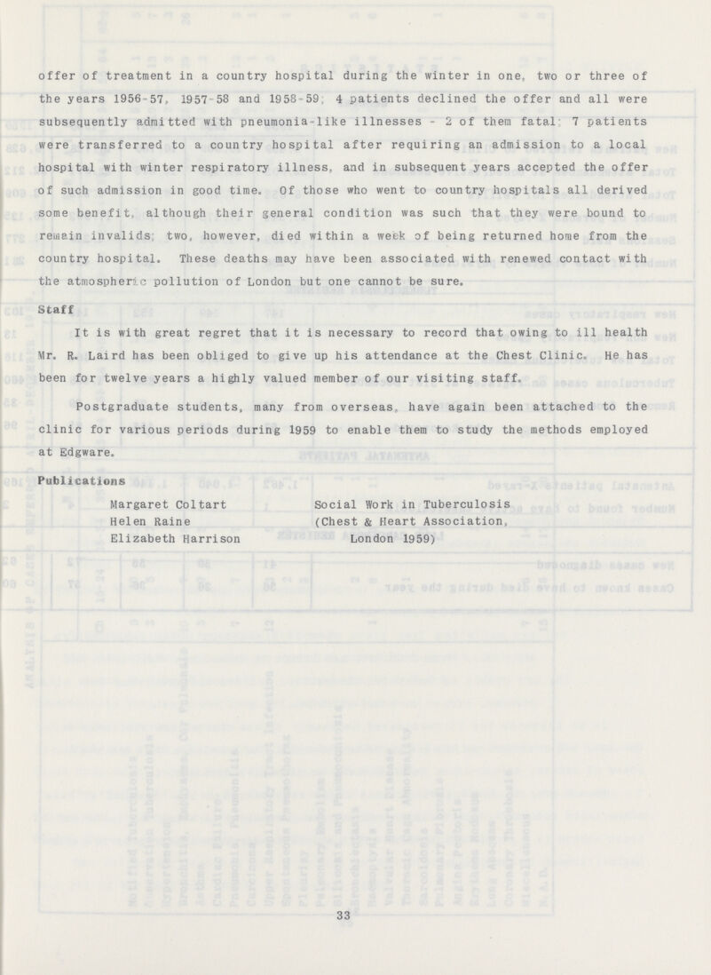 offer of treatment in a country hospital during the winter in one, two or three of the years 1956-57, 1957 58 and 1958-59; 4 patients declined the offer and all were subsequently admitted with pneumonia-like illnesses - 2 of them fatal; 7 patients were transferred to a country hospital after requiring an admission to a local hospital with winter respiratory illness, and in subsequent years accepted the offer of such admission in good time. Of those who went to country hospitals all derived some benefit, although their general condition was such that they were bound to remain invalids; two, however, died within a week of being returned home from the country hospital. These deaths may have been associated with renewed contact with the atmospheric pollution of London but one cannot be sure. Staff It is with great regret that it is necessary to record that owing to ill health Mr. R. Laird has been obliged to give up his attendance at the Chest Clinic. He has been for twelve years a highly valued member of our visiting staff. Postgraduate students, many from overseas have again been attached to the clinic for various periods during 1959 to enable them to study the methods employed at Edgware. Publications Margaret Coltart Helen Raine Elizabeth Harrison Social Work in Tuberculosis (Chest & Heart Association) London 1959) 33