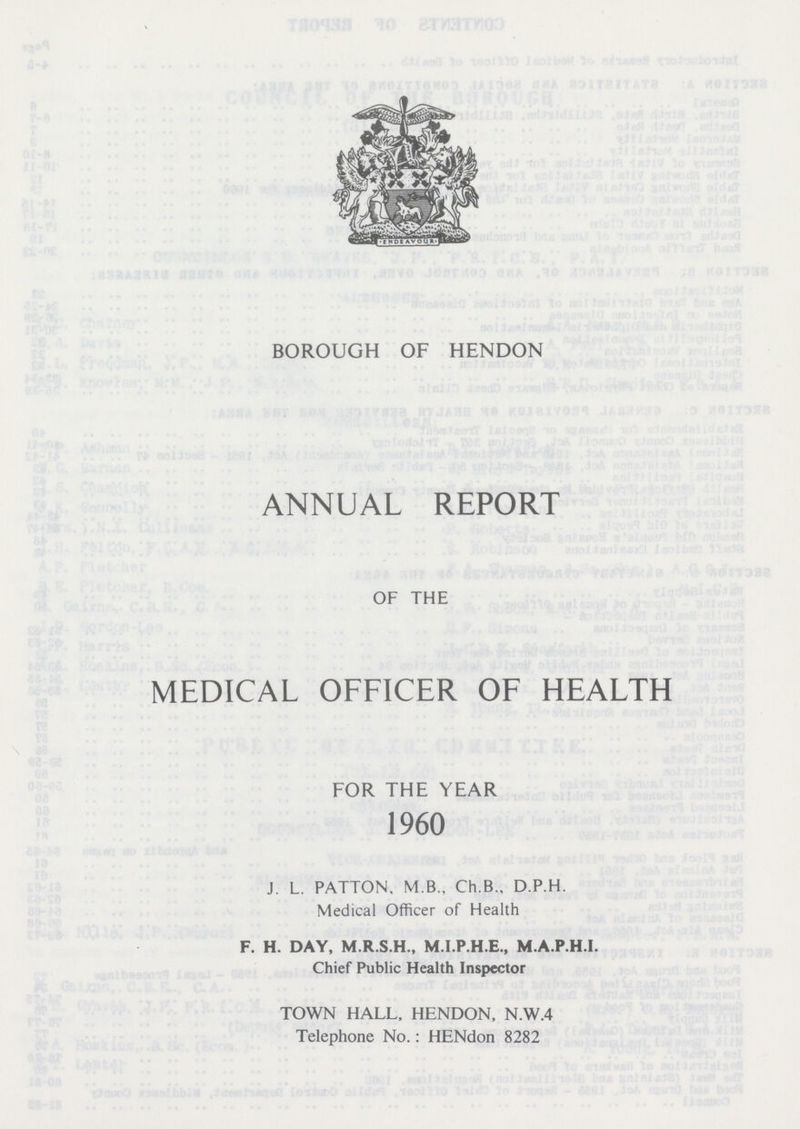 BOROUGH OF HENDON ANNUAL REPORT OF THE MEDICAL OFFICER OF HEALTH FOR THE YEAR 1960 J. L. PATTON, M B., Ch.B., D.P.H. Medical Officer of Health F. H. DAY, M.R.S.H., M.I.P.H.E., M.A.P.H.I. Chief Public Health Inspector TOWN HALL, HENDON, N.W.4 Telephone No.: HENdon 8282