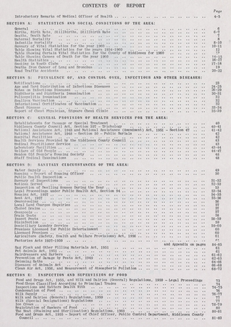 CONTENTS OF REPORT Page Introductory Remarks of Medical Officer of Health 4-5 SECTION A: STATISTICS AN J) SOCIAL CONDITIONS OF THE AREA: General 6 Births, Birth Rate, Stillbirths, Stillbirth Rate 6-7 Deaths, Death Rate 7 Maternal Mortality 8 Infantile Mortality 8-10 Summary of Vital Statistics for the year 1960 10-11 Table Showing Vital Statistics for the years 1934-1960 12 Table Showing Certain Vital Statistics for the County of Middlesex for 1960 13 Table Showing Causes of Death for the year 1960 14-15 Health Statistics 16-17 Smoking in Youth Clubs 17-18 Deaths from Cancer of Lung and Bronchus 19 Road Traffic Accidents 20-22 SECTION B: PREVALENCE OF, AND CONTROL OVER, INFECTIOUS AND OTHER DISEASES: Notifications 23 Age and Ward Distribution of Infectious Diseases 24-25 Notes on Infectious Diseases 26-29 Diphtheria and Diphtheria Immunisation 30-31 Poliomyelitis Immunisation 32 Smallpox Vaccination 32 International Certificates of Vaccination 32 Chest Disease 33-34 Report of Chest Physician, Edgware Chest Clinic 35-39 SECTION C: GENERAL PROVISION OF HEALTH SERVICES FOR THE AREA: Establishments for massage or Special Treatment 40 Middlesex County Council Act, Section 357 - Trichology 40-41 National Assistance Act, 1948 and National Assistance (Amendment) Act. 1951 - Section 47 41-42 National Assistance Act, 1948 - Section 50 - Public Burials 42 Hospital Facilities 42 Health Services Provided by the Middlesex County Council 43 Medical Practitioner Service 43 Laboratory Facilities 43-44 Welfare of Old People 44-47 Her.don Old People's Housing Society 48 Staff Medical Examinations 48 SECTION D: SANITARY CIRCUMSTANCES OF THE AREA: Water Supply 49 Housing - Report of Housing Officer 50 Public Health Inspection - Summary of Inspections 51-52 Notices Served 52-53 Inspection of Dwelling Houses During the Year 53 Legal Proceedings under Public Health Act, Section 94 53-54 Housing Act, 1957 54-55 Rent Act, 1957 55-56 Overcrowding 56 Local land Charges Enquiries 57 Choked Drains 57 Cesspools 57 Drain Tests 58 Insect Pests 58-59 Disinfection 59 Domiciliary Laundry Service 59-60 Premises Licensed for Public Entertainment 60 Licensed Premises 60 Agriculture (Safety, Health and Welfare Provisions) Act, 1956 61 Factories Acts 1937-1959 61 and Appendix on pages 84-85 Rag Flock and Other Filling Materials Act, 1951 61 Pet Animals Act, 1951 61 Hairdressers and Barbers 61-62 Prevention of Damage by Pests Act, 1949 62-63 Swimming Baths 64-66 Diseases of Animals Act 66-68 Clean Air Act, 1956, and Measurement of Atmospheric Pollution 68-72 SECTION E: INSPECTION AND SUPERVISION OF FOOD Food and Drugs Act, 1955, and Milk and Dairies (General) Regulations, 1959 - Legal Proceedings 73 Food Shops Classified According to Principal Trades 74 Inspections and Matters Dealth With 74-75 Condemnation of Food 76 Milk Supply 76-77 Milk and Dairies (General) Regulations, 1959 77 Milk (Special Designations) Regulations 77 Ice Cream 78-79 Registration of Hawkers of Food 80 The Meat (Staining and Sterilisation) Regulations, 1960 80-81 Food and Drugs Act,. 1955 - Report of Chief Officer, Public Control Department, Middlesex County Council 81-83