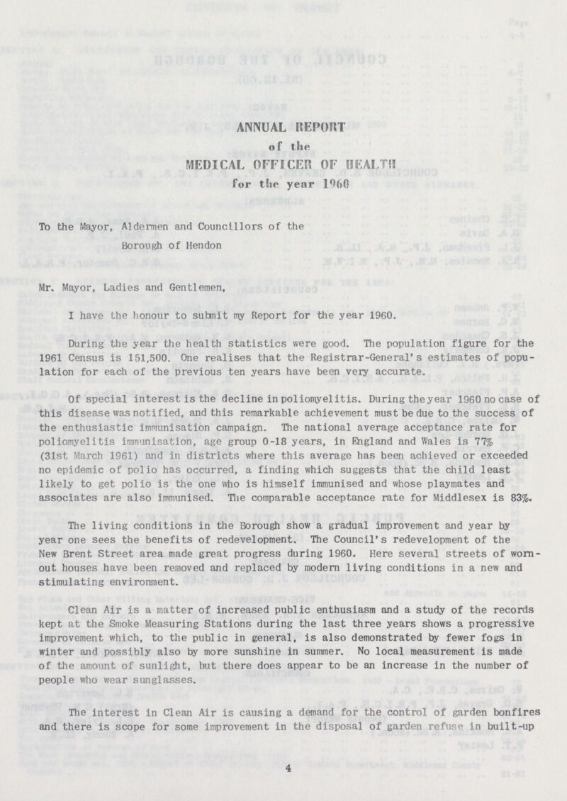 ANNUAL REPORT of the MEDICAL OFFICER OF HEALTH for the year I960 To the Mayor, Aldermen and Councillors of the Borough of Hendon Mr. Mayor, Ladies and Gentlemen, I have the honour to submit my Report for the year 1960. During the year the health statistics were good. The population figure for the 1961 Census is 151,500. One realises that the Registrar-General's estimates of popu lation for each of the previous ten years have been very accurate. Of special interest is the decline in poliomyelitis. During the year 1960 no case of this disease was notified, and this remarkable achievement must be due to the success of the enthusiastic immunisation campaign. The national average acceptance rate for poliomyelitis immunisation, age group 0-18 years, in England and Wales is 77% (31st March 1961) and in districts where this average has been achieved or exceeded no epidemic of polio has occurred, a finding which suggests that the child least likely to get polio is the one who is himself immunised and whose playmates and associates are also immunised. The comparable acceptance rate for Middlesex is 83%. The living conditions in the Borough show a gradual improvement and year by year one sees the benefits of redevelopment. The Council's redevelopment of the New Brent Street area made great progress during 1960. Here several streets of worn out houses have been removed and replaced by modern living conditions in a new and stimulating environment. Clean Air is a matter of increased public enthusiasm and a study of the records kept at the Smoke Measuring Stations during the last three years shows a progressive improvement which, to the public in general, is also demonstrated fay fewer fogs in winter and possibly also by more sunshine in summer. No local measurement is made of the amount of sunlight, but there does appear to be an increase in the number of people who wear sunglasses. The interest in Clean Air is causing a demand for the control of garden bonfires and there is scope for some improvement in the disposal of garden refuse in built-up 4