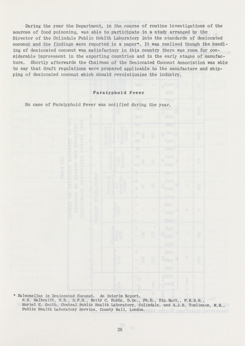 During the year the Department, in the course of routine investigations of the sources of food poisoning, was able to participate in a study arranged by the Director of the Colindale Public Health Laboratory into the standards of desiccated coconut and the findings were reported in a paper*. It was realised though the handl ing of desiccated coconut was satisfactory in this country there was room for con siderable improvement in the exporting countries and in the early stages of manufac ture. Shortly afterwards the Chairman of the Desiccated Coconut Association was able to say that draft regulations were prepared applicable to the manufacture and ship ping of desiccated coconut which should revolutionise the industry. Paratyphoid Fever No case of Paratyphoid Fever was notified during the year. ' Salmonellae in Desiccated Coconut. An Interim Report. N.S. Galbraith, M.B., D.P.H.. Betty C. Hobbs, D.Sc., Ph.D., Dip.Bact., F.R.S.H., Muriel E. Smith, Central Public Health Laboratory, Colindale, and A.J.H. Tomlinson, M.B., Public Health Laboratory Service, County Hall, London. 29