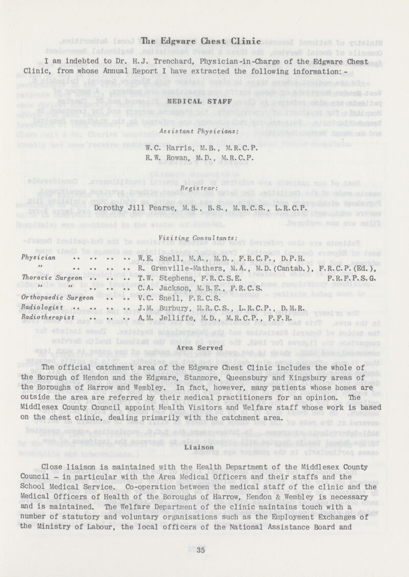 The Edgware Chest Clinic I am indebted to Dr. H.J. Trenchard, Physician-in-Charge of the Edgware Chest Clinic, from whose Annual Report. I have extracted the following information: - MEDICAL STAFF Assistant Physicians: W.C. Harris, M.B., M.R.C.P. R. W. Rowan, M. D., M. R. C. P. Registrar: Dorothy Jill Pearse, M.S., B. S., M. R.C.S., L. R. C. P. Physician W. E. Snell, M.A., M.D., F.R. C. P., D.P.H. R. Grenville-Mathers, M. A., M.D. (Cantab.), F.R.C.P. (Ed.), Thoracic Surgeon T.W. Stephens, F. R. C. S. E. F. R. F. P. S. G. C.A. Jackson, M.B.E., F.R.C.S. Orthopaedic Surgeon V. C. Snell, F. R. C. S. Radiologist J.M. Burbury, M. R.C.S., L. R.C. P., D. M. R. Radiotherapist A. M. Jelliffe, M. D., M.R.C.P., F. F. R. Area Served The official catchment area of the Edgware Chest Clinic includes the whole of the Borough of Hendon and the Edgware, Stanmore, Queensbury and Kingsbury areas of the Boroughs of Harrow and Wembley. In fact, however, many patients whose homes are outside the area are referred by their medical practitioners for an opinion. The Middlesex County Council appoint Health Visitors and Welfare staff whose work is based on the chest clinic, dealing primarily with the catchment area. Liaison Close liaison is maintained with the Health Department of the Middlesex County Council - in particular with the Area Medical Officers and their staffs and the School Medical Service. Co-operation between the medical staff of the clinic and the Medical Officers of Health of the Boroughs of Harrow, Hendon & Wembley is necessary and is maintained. The Welfare Department of the clinic maintains touch with a number of statutory and voluntary organisations such as the Employment Exchanges of the Ministry of Labour, the local officers of the National Assistance Board and 35
