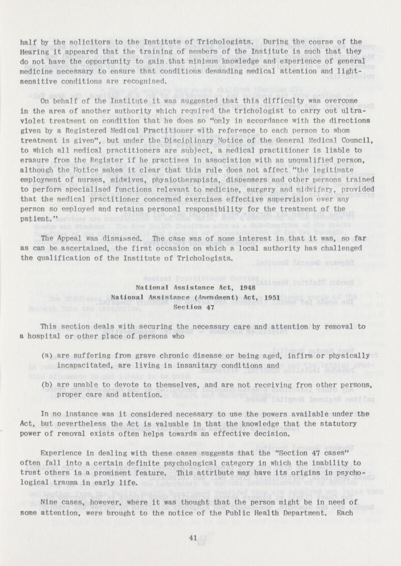 half by the solicitors to the Institute of Trichologists. During the course of the Hearing it appeared that the training of members of the Institute is such that they do not have the opportunity to gain.that minimum knowledge and experience of general medicine necessary to ensure that conditions demanding medical attention and light sensitive conditions are recognised. On behalf of the Institute it was suggested that this difficulty was overcome in the area of another authority which required the trichologist to carry out ultra violet treatment on condition that he does so only in accordance with the directions given by a Registered Medical Practitioner with reference to each person to whom treatment is given, but under the Disciplinary Notice of the General Medical Council, to which all medical practitioners are subject, a medical practitioner is liable to erasure from the Register if lie practises in association with an unqualified person, although the Notice makes it clear that this rule does not affect the legitimate employment of nurses, inidwives, physiotherapists, dispensers and other persons trained to perform specialised functions relevant to medicine, surgery and midwifery, provided that the medical practitioner concerned exercises effective supervision over any person so employed and retains personal responsibility for the treatment of the patient. The Appeal was dismissed. The case was of some interest in that it was, so far as can be ascertained, the first occasion on which a local authority has challenged the qualification of the Institute of Trichologists. National Assistance Act, 1948 National Assistance (Amendment) Act, 1951 Section 47 This section deals with securing the necessary care and attention by removal to a hospital or other place of persons who (a) are suffering from grave chronic disease or being aged, infirm or physically incapacitated, are living in insanitary conditions and (b) are unable to devote to themselves, and are not receiving from other persons, proper care and attention. In no instance was it considered necessary to use the powers available under the Act, but nevertheless the Act is valuable in that the knowledge that the statutory power of removal exists often helps towards an effective decision. Experience in dealing with these cases suggests that the Section 47 cases often fall into a certain definite psychological category in which the inability to trust others is a prominent feature. This attribute may have its origins in psycho logical trauma in early life. Nine cases, however, where it was thought that the person might be in need of some attention, were brought to the notice of the Public Health Department. Each 41