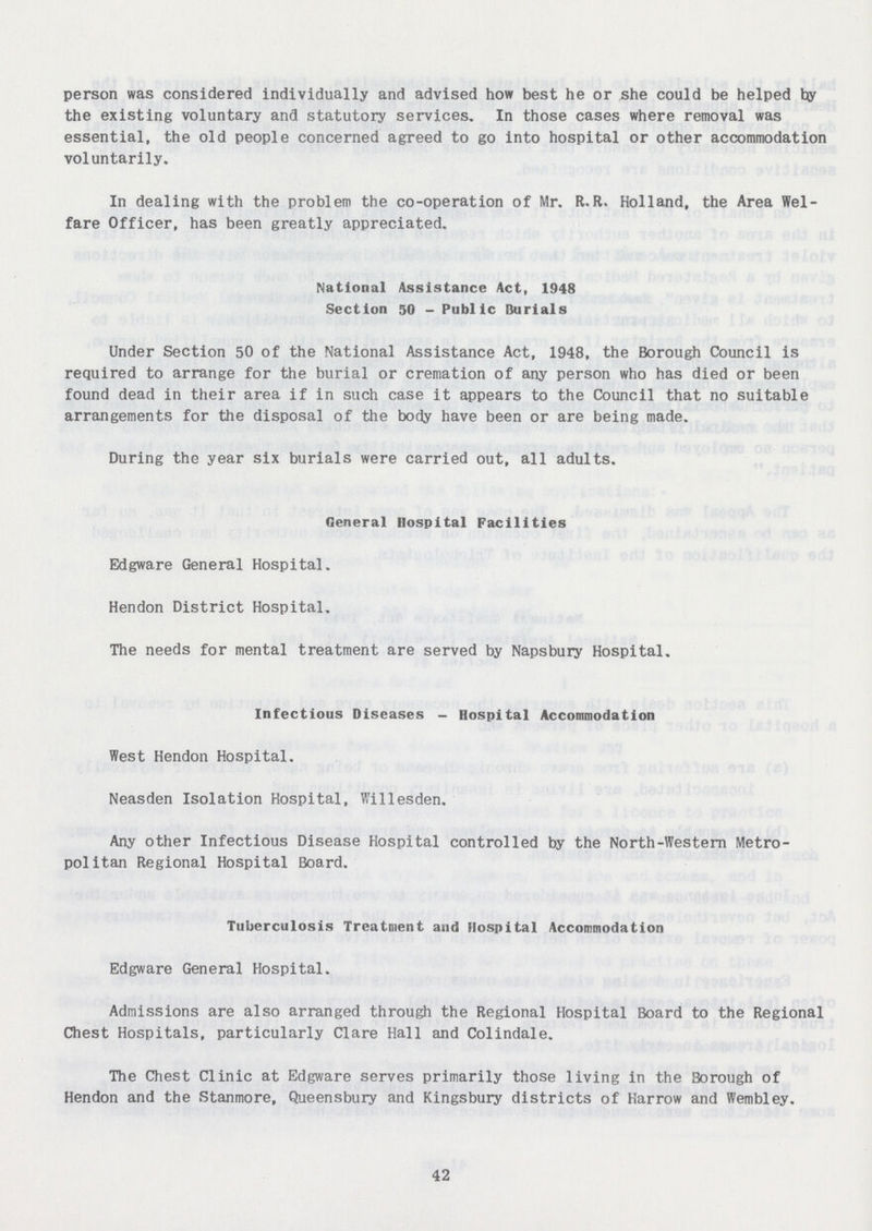 person was considered individually and advised how best he or she could be helped by the existing voluntary and statutory services. In those cases where removal was essential, the old people concerned agreed to go into hospital or other accommodation voluntarily. In dealing with the problem the co-operation of Mr. R.R. Holland, the Area Wel fare Officer, has been greatly appreciated. National Assistance Act, 1948 Section 50 - Public Burials Under Section 50 of the National Assistance Act, 1948, the Borough Council is required to arrange for the burial or cremation of any person who has died or been found dead in their area if in such case it appears to the Council that no suitable arrangements for the disposal of the body have been or are being made. During the year six burials were carried out, all adults. General Hospital Facilities Edgware General Hospital. Hendon District Hospital. The needs for mental treatment are served by Napsbury Hospital, Infectious Diseases - Hospital Accommodation West Hendon Hospital. Neasden Isolation Hospital, Willesden. Any other Infectious Disease Hospital controlled by the North-Western Metro politan Regional Hospital Board. Tuberculosis Treatment and Hospital Accommodation Edgware General Hospital. Admissions are also arranged through the Regional Hospital Board to the Regional Chest Hospitals, particularly Clare Hall and Colindale. The Chest Clinic at Edgware serves primarily those living in the Borough of Hendon and the Stanmore, Queensbury and Kingsbury districts of Harrow and Wembley. 42