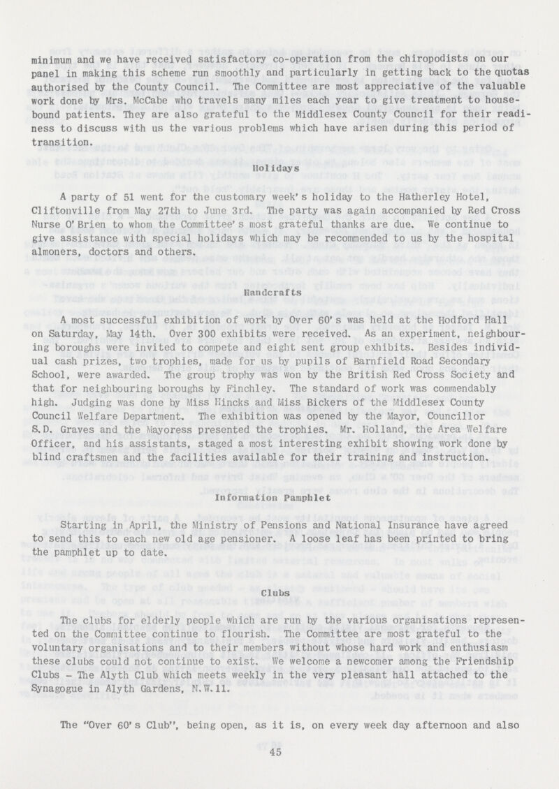 minimum and we have received satisfactory co-operation from the chiropodists on our panel in making this scheme run smoothly and particularly in getting back to the quotas authorised by the County Council. The Committee are most appreciative of the valuable work done by Mrs. McCabe who travels many miles each year to give treatment to house bound patients. They are also grateful to the Middlesex County Council for their readi ness to discuss with us the various problems which have arisen during this period of transition. Holidays A party of 51 went for the customary week's holiday to the Hatherley Hotel, Cliftonville from May 27th to June 3rd. The party was again accompanied by Red Cross Nurse 0' Brien to whom the Committee's most grateful thanks are due. We continue to give assistance with special holidays which may be recommended to us by the hospital almoners, doctors and others. Handcrafts A most successful exhibition of work by Over 60's was held at the Hodford Hall on Saturday, May 14th. Over 300 exhibits were received. As an experiment, neighbour ing boroughs were invited to compete and eight sent group exhibits. Besides individ ual cash prizes, two trophies, made for us by pupils of Barnfield Road Secondary School, were awarded. The group trophy was won by the British Red Cross Society and that for neighbouring boroughs by Finchley. The standard of work was commendably high. Judging was done by Miss Hincks and Miss Bickers of the Middlesex County Council Welfare Department. The exhibition was opened by the Mayor, Councillor S.D. Graves and the Mayoress presented the trophies. Mr. Holland, the Area Welfare Officer, and his assistants, staged a most interesting exhibit showing work done by blind craftsmen and the facilities available for their training and instruction. Information Pamphlet Starting in April, the Ministry of Pensions and National Insurance have agreed to send this to each new old age pensioner. A loose leaf has been printed to bring the pamphlet up to date. Clubs The clubs for elderly people which are run by the various organisations represen ted on the Committee continue to flourish. The Committee are most grateful to the voluntary organisations and to their members without whose hard work and enthusiasm these clubs could not continue to exist. We welcome a newcomer among the Friendship Clubs - The Alyth Club which meets weekly in the very pleasant hall attached to the Synagogue in Alyth Gardens, N.W. 11. The Over 60's Club, being open, as it is, on every week day afternoon and also 45