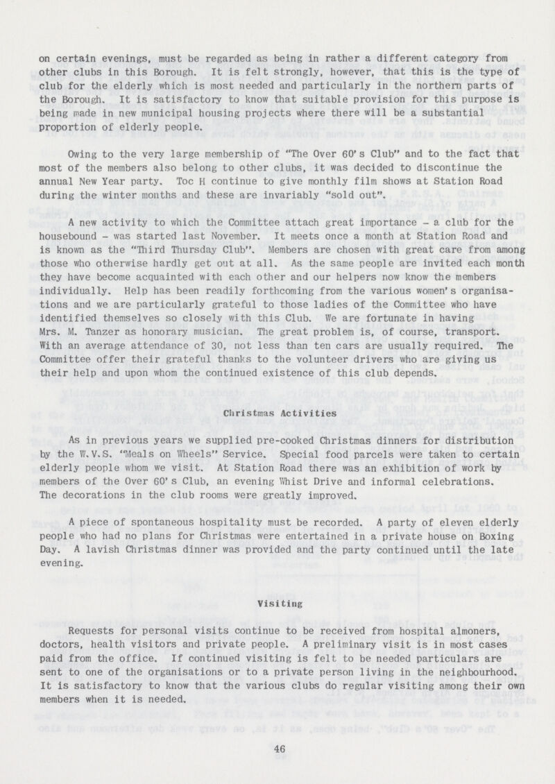 on certain evenings, must be regarded as being in rather a different category from other clubs in this Borough. It is felt strongly, however, that this is the type of club for the elderly which is most needed and particularly in the northern parts of the Borough. It is satisfactory to know that suitable provision for this purpose is being made in new municipal housing projects where there will be a substantial proportion of elderly people. Owing to the very large membership of The Over 60's Club and to the fact that most of the members also belong to other clubs, it was decided to discontinue the annual New Year party. Toc H continue to give monthly film shows at Station Road during the winter months and these are invariably sold out. A new activity to which the Committee attach great importance - a club for the housebound - was started last November. It meets once a month at Station Road and is known as the Third Thursday Club. Members are chosen with great care from among those who otherwise hardly get out at all. As the same people are invited each month they have become acquainted with each other and our helpers now know the members individually. Help has been readily forthcoming from the various women's organisa tions and we are particularly grateful to those ladies of the Committee who have identified themselves so closely with this Club. We are fortunate in having Mrs. M. Tanzer as honorary musician. The great problem is, of course, transport. With an average attendance of 30, not less than ten cars are usually required. The Committee offer their grateful thanks to the volunteer drivers who are giving us their help and upon whom the continued existence of this club depends. Christmas Activities As in previous years we supplied pre-cooked Christmas dinners for distribution by the W.V.S. Meals on Wheels Service. Special food parcels were taken to certain elderly people whom we visit. At Station Road there was an exhibition of work by members of the Over 60's Club, an evening Whist Drive and informal celebrations. The decorations in the club rooms were greatly improved. A piece of spontaneous hospitality must be recorded. A party of eleven elderly people who had no plans for Christmas were entertained in a private house on Boxing Day. A lavish Christmas dinner was provided and the party continued until the late evening. Visiting Requests for personal visits continue to be received from hospital almoners, doctors, health visitors and private people. A preliminary visit is in most cases paid from the office. If continued visiting is felt to be needed particulars are sent to one of the organisations or to a private person living in the neighbourhood. It is satisfactory to know that the various clubs do regular visiting among their own members when it is needed. 46