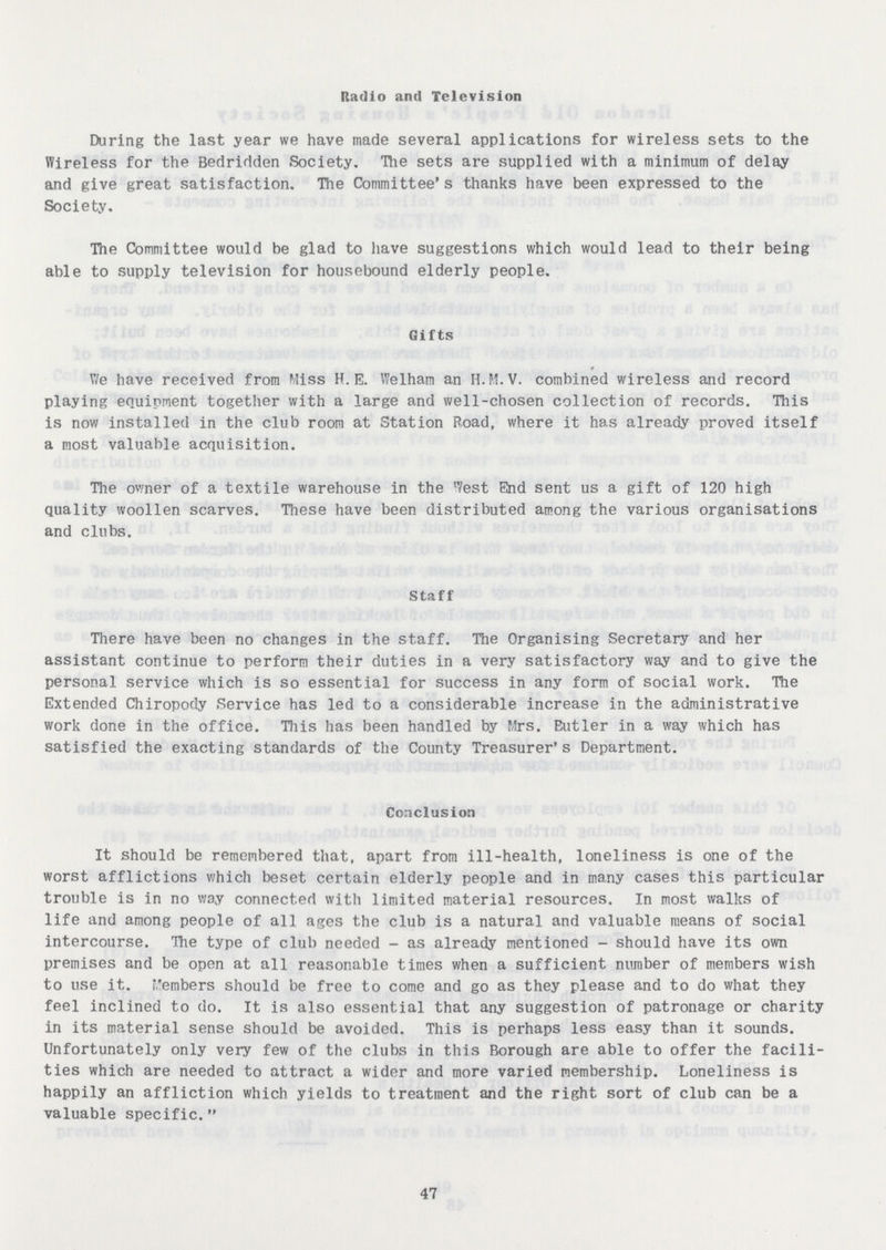 Radio and Television During the last year we have made several applications for wireless sets to the Wireless for the Bedridden Society. The sets are supplied with a minimum of delay and give great satisfaction. The Committee's thanks have been expressed to the Society. The Committee would be glad to have suggestions which would lead to their being able to supply television for housebound elderly people. Gifts We have received from Miss H. E. Welham an H.M.V. combined wireless and record playing equipment together with a large and well-chosen collection of records. This is now installed in the club room at Station Road, where it has already proved itself a most valuable acquisition. The owner of a textile warehouse in the West End sent us a gift of 120 high quality woollen scarves. These have been distributed among the various organisations and clubs. Staff There have been no changes in the staff. The Organising Secretary and her assistant continue to perform their duties in a very satisfactory way and to give the personal service which is so essential for success in any form of social work. The Extended Chiropody Service has led to a considerable increase in the administrative work done in the office. This has been handled by Mrs. Eutler in a way which has satisfied the exacting standards of the County Treasurer's Department. Conclusion It should be remembered that, apart from ill-health, loneliness is one of the worst afflictions which beset certain elderly people and in many cases this particular trouble is in no way connected with limited material resources. In most walks of life and among people of all ages the club is a natural and valuable means of social intercourse. The type of club needed - as already mentioned - should have its own premises and be open at all reasonable times when a sufficient number of members wish to use it. Members should be free to come and go as they please and to do what they feel inclined to do. It is also essential that any suggestion of patronage or charity in its material sense should be avoided. This is perhaps less easy than it sounds. Unfortunately only very few of the clubs in this Borough are able to offer the facili ties which are needed to attract a wider and more varied membership. Loneliness is happily an affliction which yields to treatment and the right sort of club can be a valuable specific. 47