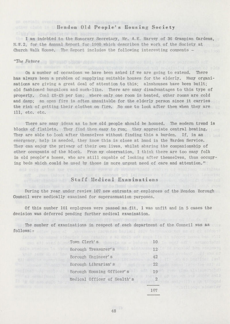 Hendon Old People's Housing Society I am indebted to the Honorary Secretary, Mr. A.E. Harvey of 36 Grampian Gardens, N.W.2, for the Annual Report for 1960 which describes the work of the Society at Church Walk House. The Report includes the following interesting comments - The Future On a number of occasions we have been asked if we are going to extend. There has always been a problem of supplying suitable houses for the elderly. Many organi sations are giving a great deal of attention to this; almshouses have been built; old fashioned bungalows and such-like. There are many disadvantages to this type of property. Coal £8-£9 per ton; where only one room is heated, other rooms are cold and damp; an open fire is often unsuitable for the elderly person since it carries the risk of getting their clothes on fire. No one to look after them when they are ill, etc. etc. There are many ideas as to how old people should be housed. The modern trend is blocks of flatlets. They find them easy to run; they appreciate central heating. They are able to look after themselves without finding this a burden. If, in an emergency, help is needed, they know this is close at hand in the Warden Service. They can enjoy the privacy of their own lives, whilst sharing the companionship of other occupants of the block. from my observation, I think there are too many folk in old people's homes, who are still capable of looking after themselves, thus occupy ing beds which could be used by those in more urgent need of care and attention. Staff Medical Examinations During the year under review 107 new entrants or employees of the Hendon Borough Council were medically examined for superannuation purposes. Of this number 101 employees were passed as fit, 1 was unfit and in 5 cases the decision was deferred pending further medical examination. The number of examinations in respect of each department of the Council was as follows:- Town Clerk's 10 Borough Treasurer's 12 Borough Engineer's 42 Borough Librarian's 22 Borough Housing Officer's 19 Medical Officer of Health's 2 107 48