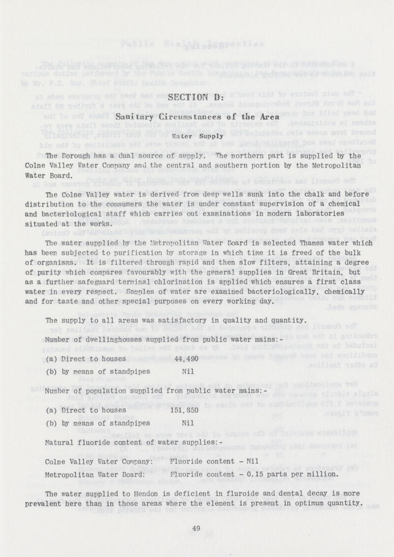 SECTION D: Sanitary Circumstances of t.lie Area Water Supply The Borough has a dual source of supply. ''Tie northern part is supplied by the Colne Valley Water Company and the central and southern portion by the Metropolitan Water Board. Hie Colne Valley water is derived from deep wells sunk into the chalk and before distribution to the consumers the water is under constant supervision of a chemical and bacteriological staff which carries out examinations in modern laboratories situated at the works. The water supplied by the Metropolitan Water Board is selected Thames water which has been subjected to purification by storage in which time it is freed of the bulk of organisms. It is filtered through rapid and then slow filters, attaining a degree of purity which compares favourably with the general supplies in Great Britain, but as a further safeguard terminal chlorination is applied which ensures a first class water in every respect. Samples of water are examined bacteriologically, chemically and for taste and other special purposes on every working day. The supply to all areas was satisfactory in quality and quantity. Number of dwellinghouses supplied from public water mains:- (a) Direct to houses 44,490 (b) by means of standpipes Nil Number of population supplied from public water mains:- (a) Direct to houses 151,850 (b) by means of standpipes Nil Natural fluoride content of water supplies:- Colne Valley Water Company: Fluoride content - Nil Metropolitan Water Board: Fluoride content - 0.15 parts per million. The water supplied to Hendon is deficient in fluroide and dental decay is more prevalent here than in those areas where the element is present in optimum quantity. 49