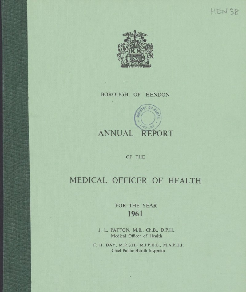 HEN 38 BOROUGH OF HENDON ANNUAL REPORT OF THE MEDICAL OFFICER OF HEALTH FOR THE YEAR 1961 J. L. PATTON, M.B., Ch.B., D.P.H. Medical Officer of Health F. H. DAY, M.R.S.H., M.I.P.H.E., M.A.P.H.I. Chief Public Health Inspector