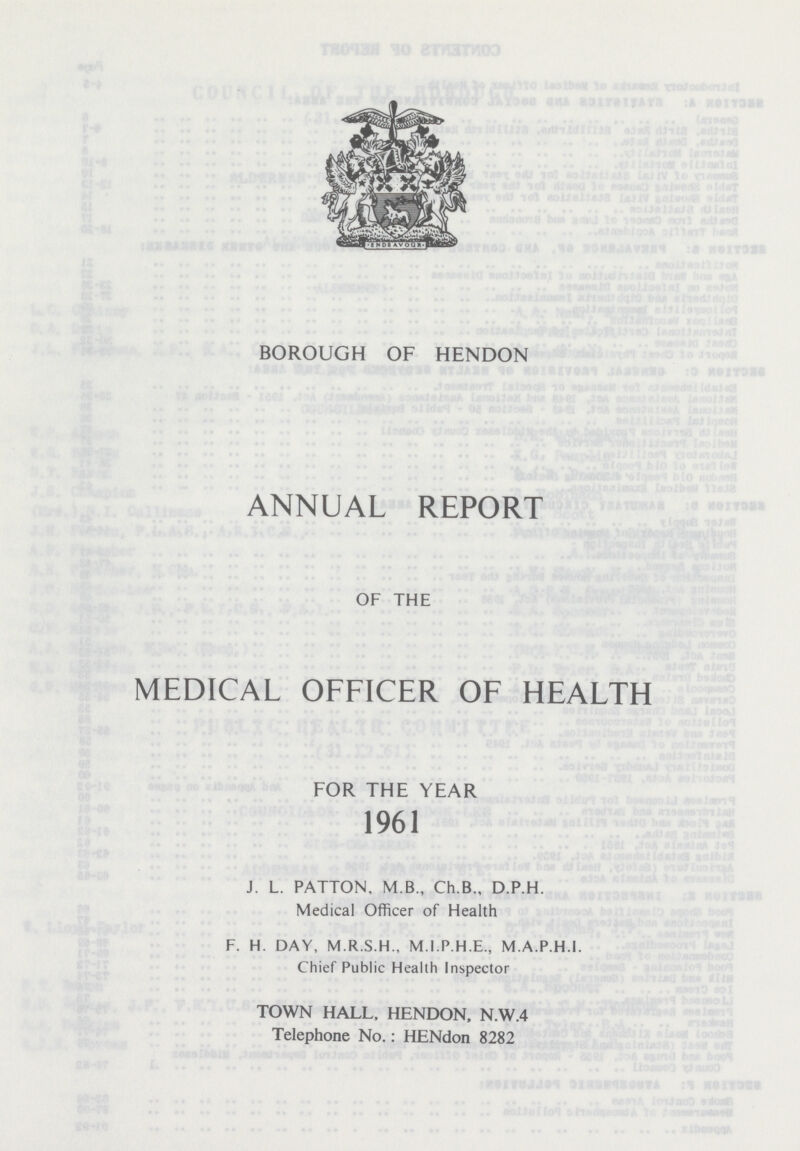 BOROUGH OF HENDON ANNUAL REPORT OF THE MEDICAL OFFICER OF HEALTH FOR THE YEAR 1961 J. L. PATTON, M.B., Ch.B., D.P.H. Medical Officer of Health F. H. DAY, M.R.S.H., M.I.P.H.E., M.A.P.H.I. Chief Public Health Inspector TOWN HALL, HENDON, N.W.4 Telephone No.: HENdon 8282