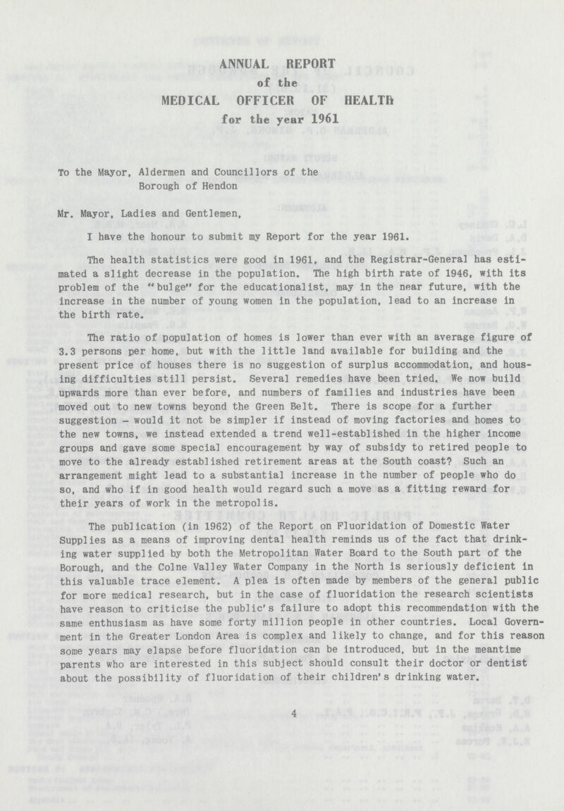 ANNUAL REPORT of the MEDICAL OFFICER OF HEALTH for the year 1961 To the Mayor, Aldermen and Councillors of the Borough of Hendon Mr. Mayor, Ladies and Gentlemen, I have the honour to submit my Report for the year 1961. The health statistics were good in 1961, and the Registrar-General has esti mated a slight decrease in the population. The high birth rate of 1946, with its problem of the bulge for the educationalist, may in the near future, with the increase in the number of young women in the population, lead to an increase in the birth rate. The ratio of population of homes is lower than ever with an average figure of 3.3 persons per home, but with the little land available for building and the present price of houses there is no suggestion of surplus accommodation, and hous ing difficulties still persist. Several remedies have been tried. We now build upwards more than ever before, and numbers of families and industries have been moved out to new towns beyond the Green Belt. There is scope for a further suggestion-would it not be simpler if instead of moving factories and homes to the new towns, we instead extended a trend well-established in the higher income groups and gave some special encouragement by way of subsidy to retired people to move to the already established retirement areas at the South coast? Such an arrangement might lead to a substantia] increase in the number of people who do so, and who if in good health would regard such a move as a fitting reward for their years of work in the metropolis. The publication (in 1962) of the Report on Fluoridation of Domestic Water Supplies as a means of improving dental health reminds us of the fact that drink ing water supplied by both the Metropolitan Water Board to the South part of the Borough, and the Colne Valley Water Company in the North is seriously deficient in this valuable trace element. A plea is often made by members of the general public for more medical research, but in the case of fluoridation the research scientists have reason to criticise the public's failure to adopt this recommendation with the same enthusiasm as have some forty million people in other countries. Local Govern ment in the Greater London Area is complex and likely to change, and for this reason some years may elapse before fluoridation can be introduced, but in the meantime parents who are interested in this subject should consult their doctor or dentist about the possibility of fluoridation of their children's drinking water. 4