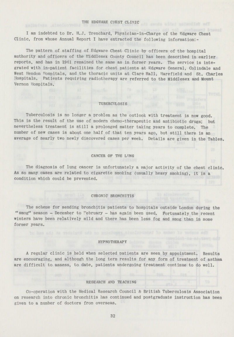 THE EDGWARE CHEST CLINIC I am indebted to Dr. H.J. Trenchard, Physician-in-Charge of the Edgware Chest Clinic, from whose Annual Report I have extracted the following information:- The pattern of staffing of Edgware Chest Clinic by officers of the hospital authority and officers of the Middlesex County Council has been described in earlier reports, and has in 1961 remained the same as in former years. The service is inte grated with in-patient facilities for chest patients at Edgware General, Colindale and West Hendon hospitals, and the thoracic units at Clare Hall, Harefield and St. Charles Hospitals. Patients requiring radiotherapy are referred to the Middlesex and Mount Vernon Hospitals. TUBERCULOSIS Tuberculosis is no longer a problem as the outlook with treatment is now good. This is the result of the use of modern chemo-therapeutic and antibiotic drugs; but nevertheless treatment is still a prolonged matter taking years to complete. The number of new cases is about one half of that ten years ago, but still there is an average of nearly two newly discovered cases per week. Details are given in the Tables. CANCER OF THE LUNG The diagnosis of lung cancer is unfortunately a major activity of the chest clinic. As so many cases are related to cigarette smoking (usually heavy smoking), it is a condition which could be prevented. CHRONIC BRONCHITIS The scheme for sending bronchitis patients to hospitals outside London during the smog season- December to February- has again been used. Fortunately the recent winters have been relatively mild and there has been less fog and smog than in some former years. HYPNOTHERAPY A regular clinic is held when selected patients are seen by appointment. Results are encouraging, and although the long term results for any form of treatment of asthma are difficult to assess, to date, patients undergoing treatment continue to do well. RESEARCH AND TEACHING Co-operation with the Medical Research Council & British Tuberculosis Association on research into chronic bronchitis has continued and postgraduate instruction has been given to a number of doctors from overseas. 32