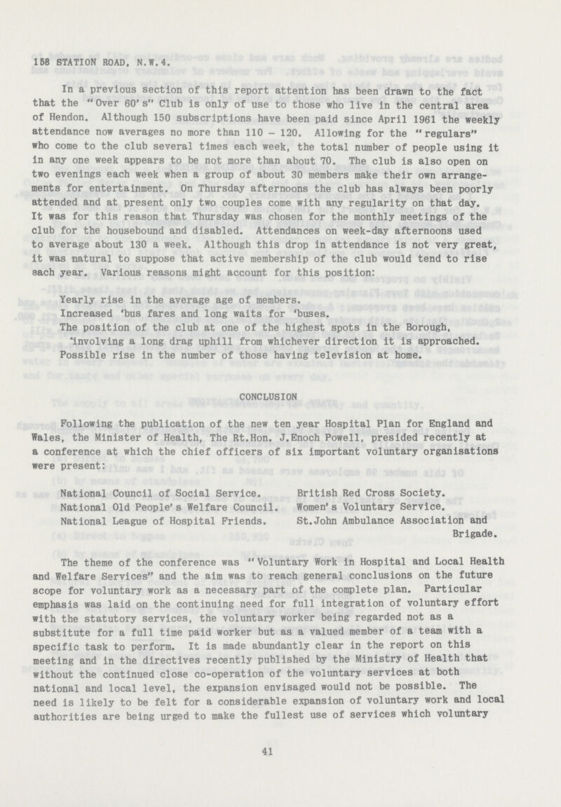 158 STATION ROAD. N.W.4. In a previous section of this report attention has been drawn to the fact that the Over 60's Club is only of use to those who live in the central area of Hendon. Although 150 subscriptions have been paid since April 1961 the weekly attendance now averages no more than 110-120. Allowing for the regulars who come to the club several times each week, the total number of people using it in any one week appears to be not more than about 70. The club is also open on two evenings each week when a group of about 30 members make their own arrange ments for entertainment. On Thursday afternoons the club has always been poorly attended and at present only two couples come with any regularity on that day. It was for this reason that Thursday was chosen for the monthly meetings of the club for the housebound and disabled. Attendances on week-day afternoons used to average about 130 a week. Although this drop in attendance is not very great, it was natural to suppose that active membership of the club would tend to rise each year. Various reasons might account for this position: Yearly rise in the average age of members. Increased 'bus fares and long waits for 'buses. The position of the club at one of the highest spots in the Borough, involving a long drag uphill from whichever direction it is approached. Possible rise in the number of those having television at home. CONCLUSION Following the publication of the new ten year Hospital Plan for England and Wales, the Minister of Health, The Rt.Hon. J.Enoch Powell, presided recently at a conference at which the chief officers of six important voluntary organisations were present: National Council of Social Service. British Red Cross Society. National Old People's Welfare Council. Women's Voluntary Service. National League of Hospital Friends. St.John Ambulance Association and Brigade. The theme of the conference was Voluntary Work in Hospital and Local Health and Welfare Services and the aim was to reach general conclusions on the future scope for voluntary work as a necessary part of the complete plan. Particular emphasis was laid on the continuing need for full integration of voluntary effort with the statutory services, the voluntary worker being regarded not as a substitute for a full time paid worker but as a valued member of a team with a specific task to perform. It is made abundantly clear in the report on this meeting and in the directives recently published by the Ministry of Health that without the continued close co-operation of the voluntary services at both national and local level, the expansion envisaged would not be possible. The need is likely to be felt for a considerable expansion of voluntary work and local authorities are being urged to make the fullest use of services which voluntary 41