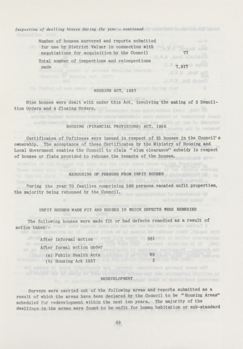 Inspection of dwelling houses during the year'- continued Number of houses surveyed and reports submitted for use by District Valuer in connection with negotiations for acquisition by the Council 77 Total number of inspections and reinspections made 7,917 HOUSING ACT. 1957 Nine houses were dealt with under this Act, involving the making of 5 Demoli tion Orders and 4 Closing Orders. HOUSING (FINANCIAL PROVISIONS) ACT, 1958 Certificates of Unfitness were issued in respect of 35 houses in the Council's ownership. The acceptance of these Certificates by the Ministry of Housing and Local Government enables the Council to claim slum clearance subsidy in respect of houses or flats provided to rehouse the tenants of the houses. REHOUSING OP PERSONS FROM UNFIT HOUSES During the year 70 families comprising 166 persons vacated unfit properties, the majority being rehoused by the Council. UNFIT HOUSES MADE FIT AND HOUSES IN WHICH DEFECTS WERE REMEDIED The following houses were made fit or had defects remedied as a result of action taken:- After informal action 561 After formal action under (a) Public Health Acts 89 (b) Housing Act 1957 3 REDEVELOPMENT Surveys were carried out of the following areas and reports submitted as a result of which the areas have been declared by the Council to be Housing Areas scheduled for redevelopment within the next ten years. The majority of the dwellings in the areas were found to be unfit for human habitation or sub-standard 49