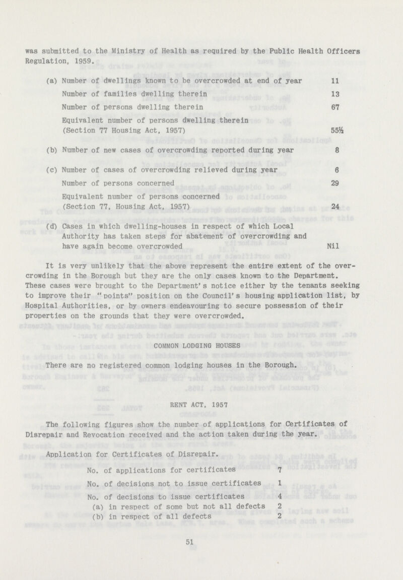 was submitted to the Ministry of Health as required by the Public Health Officers Regulation, 1959. (a) Number of dwellings known to be overcrowded at end of year 11 Number of families dwelling therein 13 Number of persons dwelling therein 67 Equivalent number of persons dwelling therein (Section 77 Housing Act, 1957) 55½ (b) Number of new cases of overcrowding reported during year 8 (c) Number of cases of overcrowding relieved during year 6 Number of persons concerned 29 Equivalent number of persons concerned (Section 77, Housing Act, 1957) 24 (d) Cases in which dwelling-houses in respect of which Local Authority has taken steps for abatement of overcrowding and have again become overcrowded Nil It is very unlikely that the above represent the entire extent of the over crowding in the Borough but they are the only cases known to the Department. These cases were brought to the Department's notice either by the tenants seeking to improve their points position on the Council's housing application list, by Hospital Authorities, or by owners endeavouring to secure possession of their properties on the grounds that they were overcrowded. COMMON LODGING HOUSES There are no registered common lodging houses in the Borough. RENT ACT, 1957 The following figures show the number of applications for Certificates of Disrepair and Revocation received and the action taken during the year. Application for Certificates of Disrepair. No. of applications for certificates 7 No. of decisions not to issue certificates 1 No. of decisions to issue certificates 4 (a) in respect of some but not all defects 2 (b) in respect of all defects 2 51