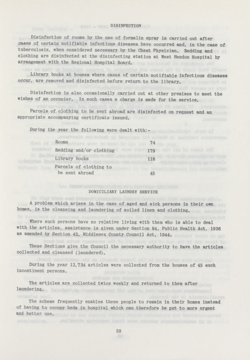 DISINFECTION Disinfection of rooms by the use of formalin spray is carried out after cases of certain notifiable infectious diseases have occurred and, in the case of tuberculosis, when considered necessary by the Chest Physician. Bedding and clothing are disinfected at the disinfecting station at West Hendon Hospital by arrangement with the Regional Hospital Board. Library books at houses where cases of certain notifiable infectious diseases occur, are removed and disinfected before return to the library. Disinfection is also occasionally carried out at other premises to meet the wishes of an occupier. In such cases a charge is made for the service. Parcels of clothing to be sent abroad are disinfected on request and an appropriate accompanying certificate issued. During the year the following were dealt with:- Rooms 74 Bedding and/or clothing 179 Library books 118 Parcels of clothing to be sent abroad 45 DOMICILIARY LAUNDRY SERVICE A problem which arises in the case of aged and sick persons in their own homes, is the cleansing and laundering of soiled linen and clothing. Where such persons have no relative living with them who is able to deal with the articles, assistance is given under Section 84, Public Health Act, 1936 as amended by Section 42, Middlesex County Council Act, 1944. These Sections give the Council the necessary authority to have the articles collected and cleansed (laundered). During the year 12,734 articles were collected from the houses of 45 such incontinent persons. The articles are collected twice weekly and returned to them after laundering. The scheme frequently enables these people to remain in their homes instead of having to occupy beds in hospital which can therefore be put to more urgent and better use. 59