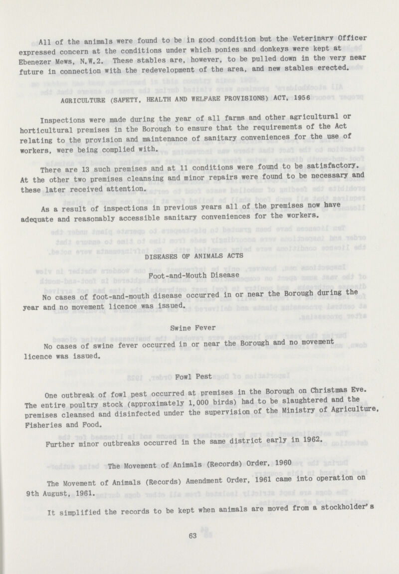 All of the animals were found to be in good condition but the Veterinary Officer expressed concern at the conditions under which ponies and donkeys were kept at Ebenezer Mews, N.W.2. These stables are, however, to be pulled down in the very near future in connection with the redevelopment of the area, and new stables erected. AGRICULTURE (SAFETY, HEALTH AND WELFARE PROVISIONS) ACT, 1956 Inspections were made during the year of all farms and other agricultural or horticultural premises in the Borough to ensure that the requirements of the Act relating to the provision and maintenance of sanitary conveniences for the use of workers, were being complied with. There are 13 such premises and at 11 conditions were found to be satisfactory. At the other two premises cleansing and minor repairs were found to be necessary and these later received attention. As a result of inspections in previous years all of the premises now have adequate and reasonably accessible sanitary conveniences for the workers. DISEASES OF ANIMALS ACTS Foot-and-Mouth Disease No cases of foot-and-mouth disease occurred in or near the Borough during the year and no movement licence was issued. Swine Fever No cases of swine fever occurred in or near the Borough and no movement licence was issued. Fowl Pest One outbreak of fowl pest occurred at premises in the Borough on Christmas Eve. The entire poultry stock (approximately 1,000 birds) had to be slaughtered and the premises cleansed and disinfected under the supervision of the Ministry of Agriculture, Fisheries and Food. Further minor outbreaks occurred in the same district early in 1962. The Movement of Animals (Records) Order, 1960 The Movement of Animals (Records) Amendment Order, 1961 came into operation on 9th August, 1961. It simplified the records to be kept when animals are moved from a stockholder's 63
