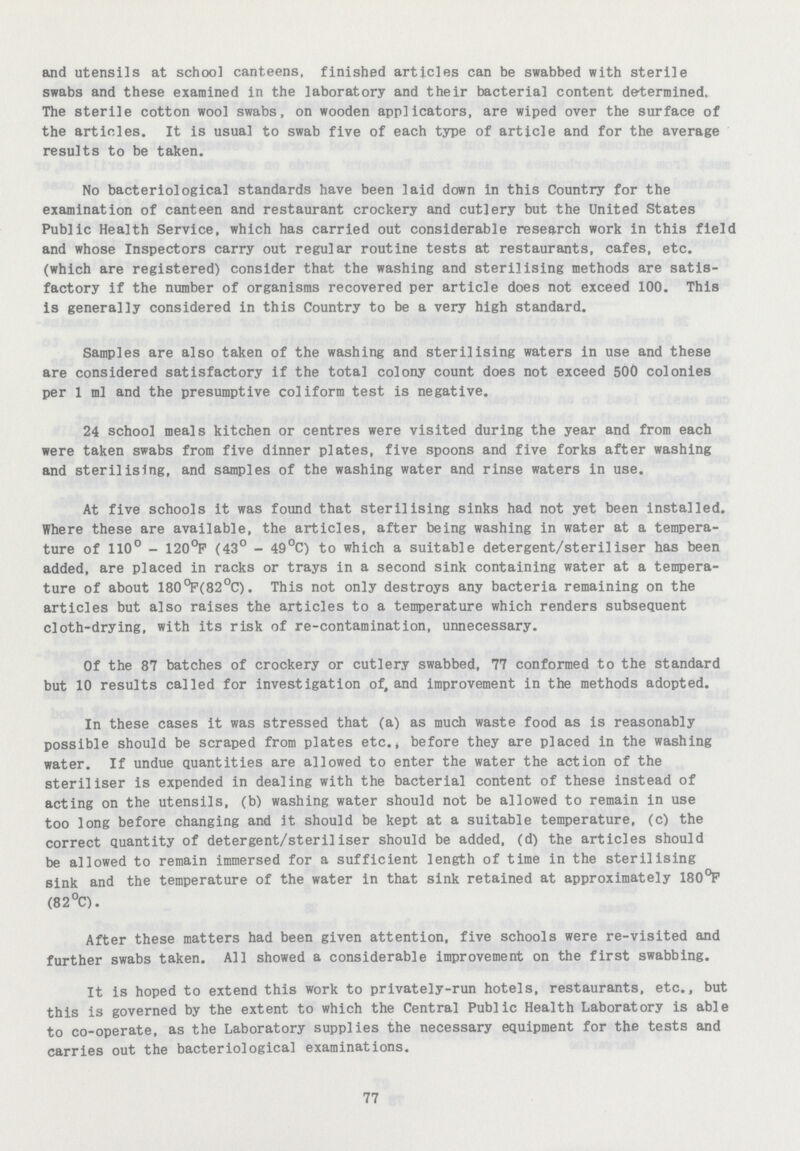 and utensils at school canteens, finished articles can be swabbed with sterile swabs and these examined in the laboratory and their bacterial content determined. The sterile cotton wool swabs, on wooden applicators, are wiped over the surface of the articles. It is usual to swab five of each type of article and for the average results to be taken. No bacteriological standards have been laid down in this Country for the examination of canteen and restaurant crockery and cutlery but the United States Public Health Service, which has carried out considerable research work in this field and whose Inspectors carry out regular routine tests at restaurants, cafes, etc. (which are registered) consider that the washing and sterilising methods are satis factory if the number of organisms recovered per article does not exceed 100. This is generally considered in this Country to be a very high standard. Samples are also taken of the washing and sterilising waters in use and these are considered satisfactory if the total colony count does not exceed 500 colonies per 1 ml and the presumptive coliform test is negative. 24 school meals kitchen or centres were visited during the year and from each were taken swabs from five dinner plates, five spoons and five forks after washing and sterilising, and samples of the washing water and rinse waters in use. At five schools it was found that sterilising sinks had not yet been installed. Where these are available, the articles, after being washing in water at a tempera ture of 110° - 120°P (43° - 49°C) to which a suitable detergent/steriliser has been added, are placed in racks or trays in a second sink containing water at a tempera ture of about 180°P(82°C). This not only destroys any bacteria remaining on the articles but also raises the articles to a temperature which renders subsequent cloth-drying, with its risk of re-contamination, unnecessary. Of the 87 batches of crockery or cutlery swabbed, 77 conformed to the standard but 10 results called for investigation of, and improvement in the methods adopted. In these cases it was stressed that (a) as much waste food as is reasonably possible should be scraped from plates etc., before they are placed in the washing water. If undue quantities are allowed to enter the water the action of the steriliser is expended in dealing with the bacterial content of these instead of acting on the utensils, (b) washing water should not be allowed to remain in use too long before changing and it should be kept at a suitable temperature, (c) the correct quantity of detergent/steriliser should be added, (d) the articles should be allowed to remain immersed for a sufficient length of time in the sterilising sink and the temperature of the water in that sink retained at approximately 180°F (82°C). After these matters had been given attention, five schools were re-visited and further swabs taken. All showed a considerable improvement on the first swabbing. It is hoped to extend this work to privately-run hotels, restaurants, etc., but this is governed by the extent to which the Central Public Health Laboratory is able to co-operate, as the Laboratory supplies the necessary equipment for the tests and carries out the bacteriological examinations. 77