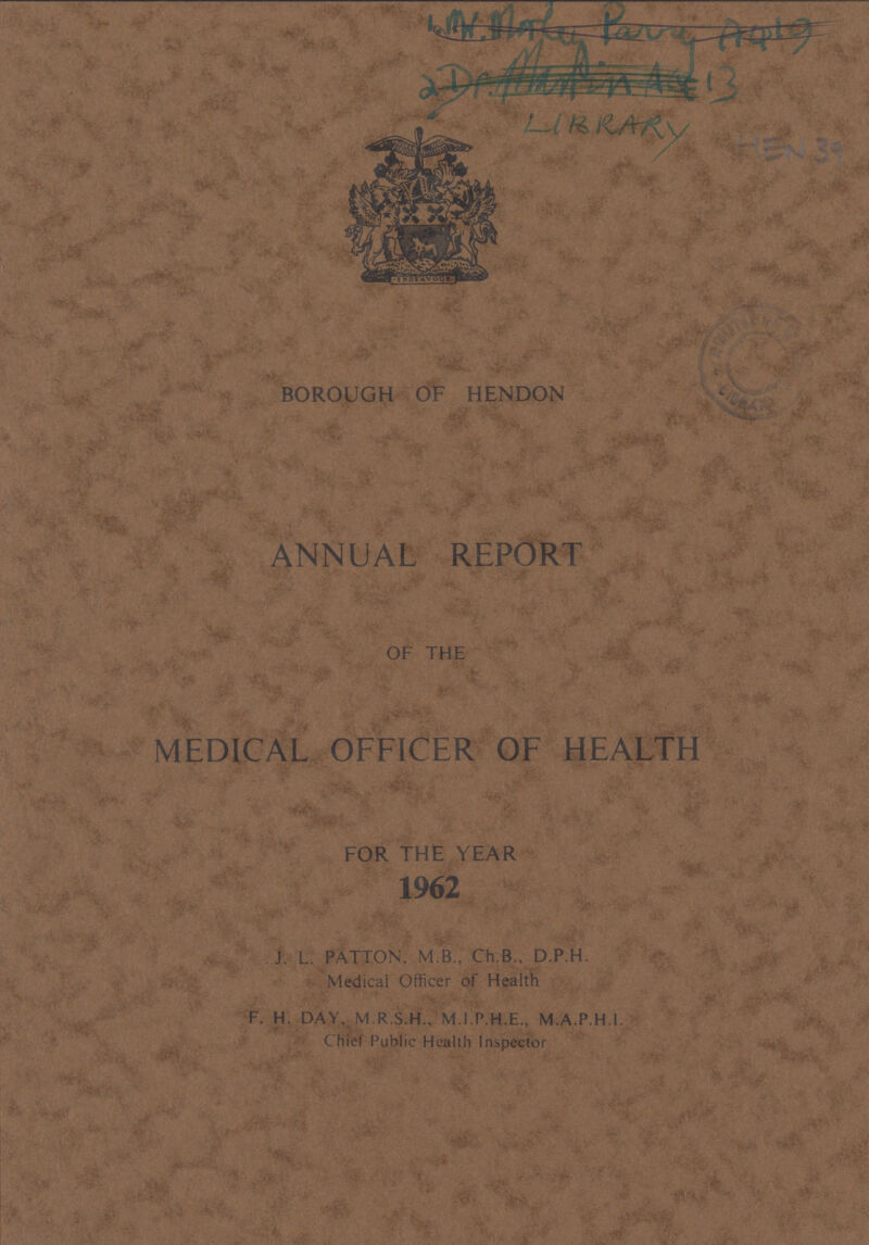 LIBRARY BOROUGH OF HENDON ANNUAL REPORT OF THE MEDICAL OFFICER OF HEALTH FOR THE YEAR 1962 J. L. PATTON, M B., Ch.B., D.P.H. Medical Officer of Health F. H. DAY, M.R.S.H., M.I.P.H.E., M.A.P.H.I. Chief Public Health Inspector