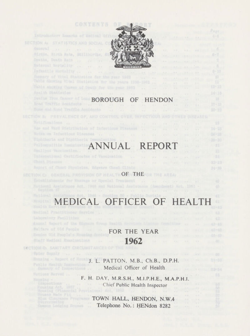 BOROUGH OF HENDON ANNUAL REPORT OF THE MEDICAL OFFICER OF HEALTH FOR THE YEAR 1962 J. L. PATTON, M.B., Ch.B., D.P.H. Medical Officer of Health F. H. DAY, M.R.S.H., M.I.P.H.E., M.A.P.H.I. Chief Public Health Inspector TOWN HALL. HENDON, N.W.4 Telephone No.: HENdon 8282