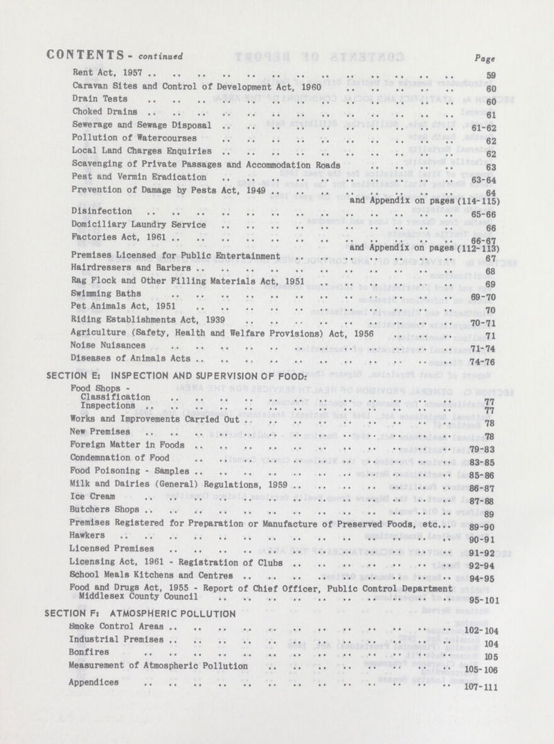 CONTENTS - continued Page Rent Act, 1957 59 Caravan Sites and Control of Development Act, 1960 60 Drain Tests 60 Choked Drains 61 Sewerage and Sewage Disposal 61-62 Pollution of Watercourses 62 Local Land Charges Enquiries 62 Scavenging of Private Passages and Accommodation Roads 63 Pest and Vermin Eradication 63-64 Prevention of Damage by Pests Act, 1949 64 and Appendix on pages (114-115) Disinfection 65-66 Domiciliary Laundry Service 66 Factories Act, 1961 66-67 and Appendix on pages (112-113) Premises Licensed for Public Entertainment 67 Hairdressers and Barbers 68 Rag Flock and Other Filling Materials Act, 1951 69 Swimming Baths 69-70 Pet Animals Act, 1951 70 Riding Establishments Act, 1939 70-71 Agriculture (Safety, Health and Welfare Provisions) Act, 1956 71 Noise Nuisances 71-74 Diseases of Animals Acts 74-76 SECTION E: INSPECTION AND SUPERVISION OF FOOD: Food Shops - Classification 77 Inspections 77 Works and Improvements Carried Out 78 New Premises 78 Foreign Matter in Foods 79-83 Condemnation of Food 83-85 Food Poisoning - Samples 85-86 Milk and Dairies (General) Regulations, 1959 86-87 Ice Cream 87-88 Butchers Shops 89 Premises Registered for Preparation or Manufacture of Preserved Foods, etc., 89-90 Hawkers 90-91 Licensed Premises 91-92 Licensing Act, 1961 - Registration of Clubs 92-94 School Meals Kitchens and Centres 94-95 Food and Drugs Act, 1955 - Report of Chief Officer, Public Control Department Middlesex County Council 95-101 SECTION F: ATMOSPHERIC POLLUTION Smoke Control Areas 102-104 Industrial Premises 104 Bonfires 105 Measurement of Atmospheric Pollution 105-106 Appendices 107-111