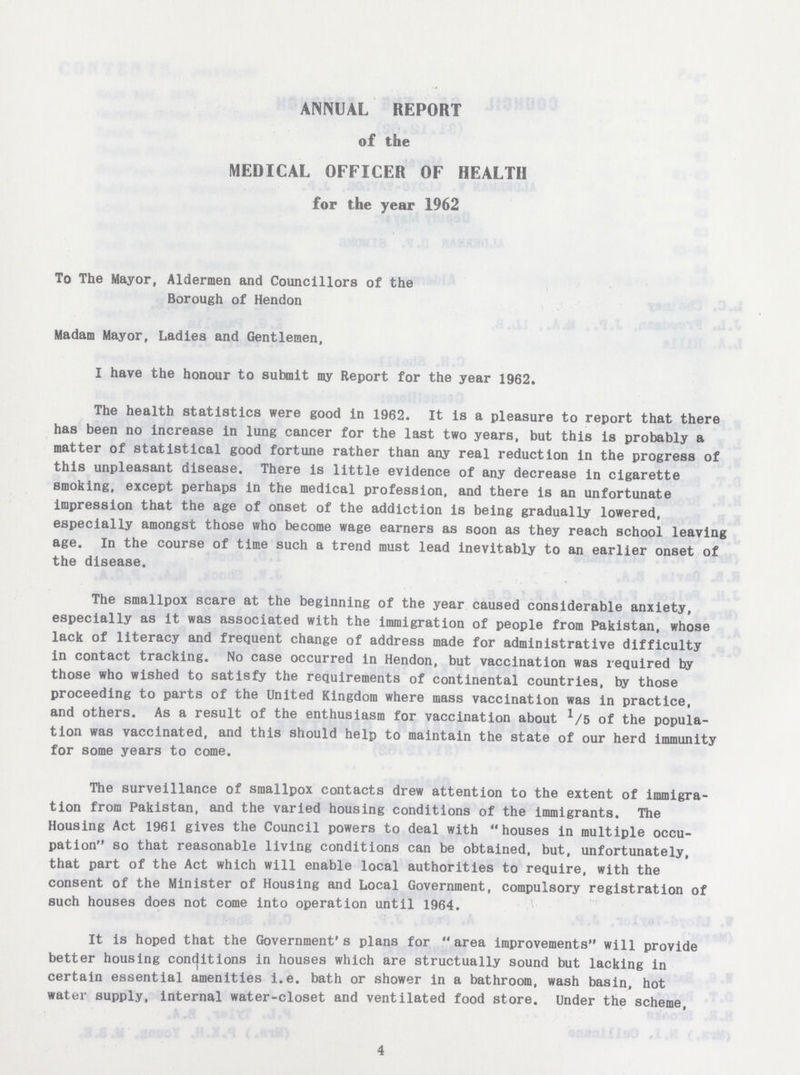 ANNUAL REPORT of the MEDICAL OFFICER OF HEALTH for the year 1962 To The Mayor, Aldermen and Councillors of the Borough of Hendon Madam Mayor, Ladles and Gentlemen, I have the honour to submit my Report for the year 1962. The health statistics were good in 1962. It is a pleasure to report that there has been no increase in lung cancer for the last two years, but this is probably a matter of statistical good fortune rather than any real reduction in the progress of this unpleasant disease. There is little evidence of any decrease in cigarette smoking, except perhaps in the medical profession, and there is an unfortunate impression that the age of onset of the addiction is being gradually lowered, especially amongst those who become wage earners as soon as they reach school leaving age. In the course of time such a trend must lead inevitably to an earlier onset of the disease. The smallpox scare at the beginning of the year caused considerable anxiety, especially as it was associated with the immigration of people from Pakistan, whose lack of literacy and frequent change of address made for administrative difficulty in contact tracking. No case occurred in Hendon, but vaccination was required by those who wished to satisfy the requirements of continental countries, by those proceeding to parts of the United Kingdom where mass vaccination was in practice, and others. As a result of the enthusiasm for vaccination about 1/5 of the popula tion was vaccinated, and this should help to maintain the state of our herd immunity for some years to come. The surveillance of smallpox contacts drew attention to the extent of immigra tion from Pakistan, and the varied housing conditions of the immigrants. The Housing Act 1961 gives the Council powers to deal with houses in multiple occu pation so that reasonable living conditions can be obtained, but, unfortunately, that part of the Act which will enable local authorities to require, with the consent of the Minister of Housing and Local Government, compulsory registration of such houses does not come into operation until 1964. It is hoped that the Government's plans for area improvements will provide better housing conditions in houses which are structually sound but lacking in certain essential amenities i.e. bath or shower in a bathroom, wash basin, hot water supply, internal water-closet and ventilated food store. Under the scheme, 4