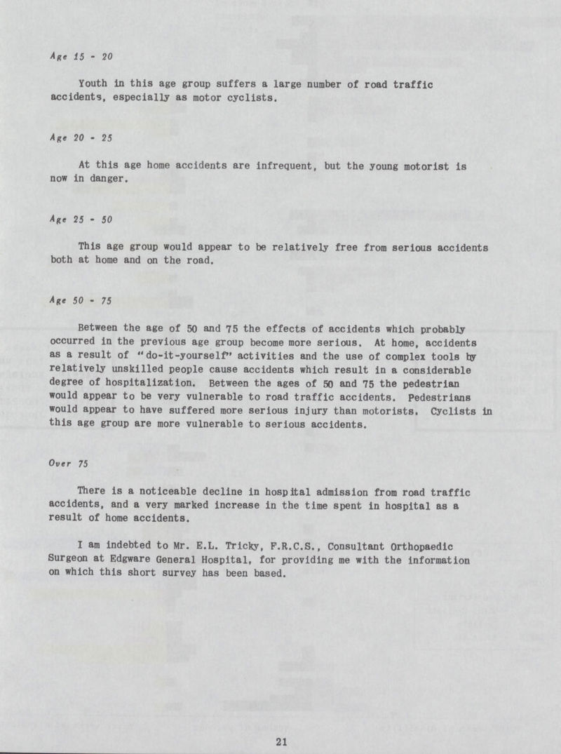 Age 15 - 20 Youth in this age group suffers a large number of road traffic accidents, especially as motor cyclists. Age 20 - 25 At this age home accidents are infrequent, but the young motorist is now in danger. Age 25 - 50 This age group would appear to be relatively free from serious accidents both at home and on the road. Age 50 - 75 Between the age of 50 and 75 the effects of accidents which probably occurred in the previous age group become more serious. At home, accidents as a result of do-it-yourself activities and the use of complex tools by relatively unskilled people cause accidents which result in a considerable degree of hospitalization. Between the ages of 50 and 75 the pedestrian would appear to be very vulnerable to road traffic accidents. Pedestrians would appear to have suffered more serious injury than motorists. Cyclists in this age group are more vulnerable to serious accidents. Over 75 There is a noticeable decline in hospital admission from road traffic accidents, and a very marked increase in the time spent in hospital as a result of home accidents. I am indebted to Mr. E.L. Tricky, F.R.C.S., Consultant Orthopaedic Surgeon at Edgware General Hospital, for providing me with the information on which this short survey has been based. 21