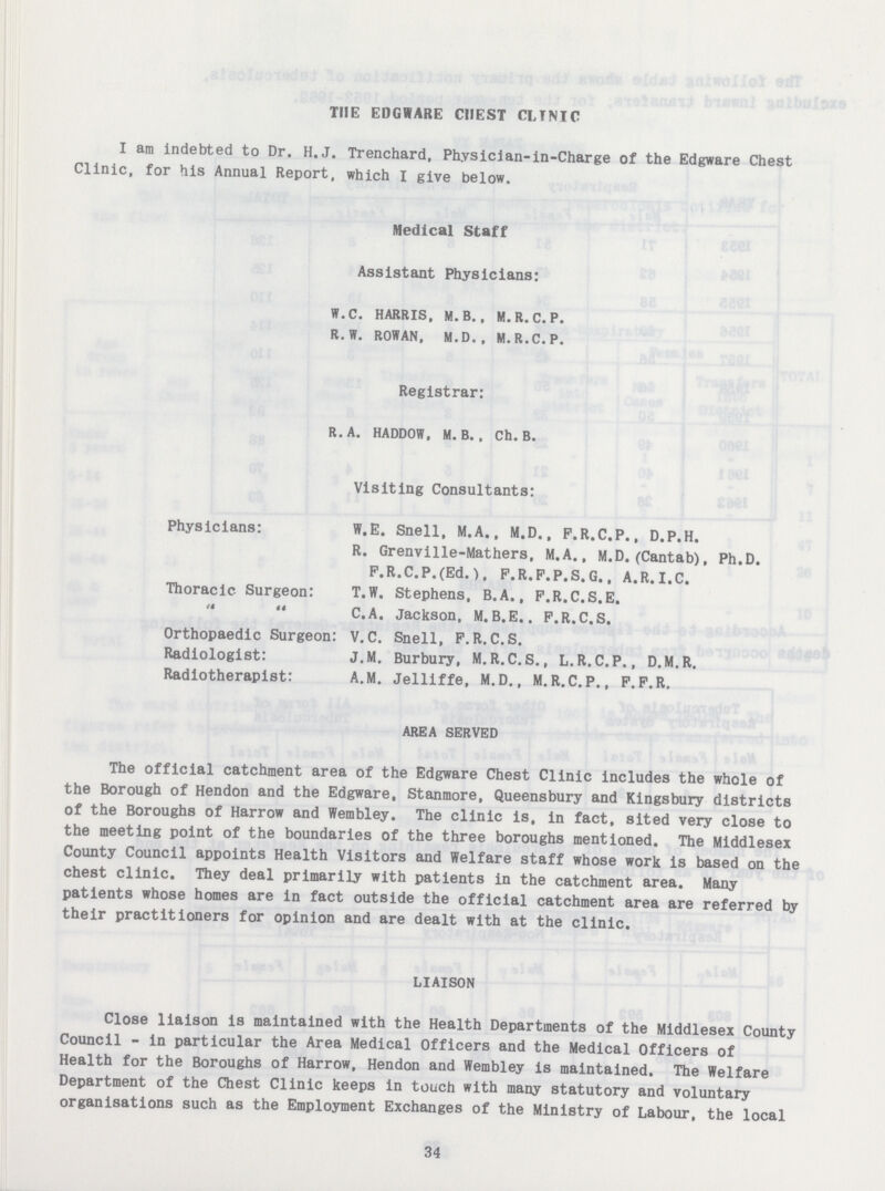 THE EDGWARE CHEST CLINIC I am indebted to Dr. H.J. Trenchard, Phvsician-in-Charge of the Edgware Chest Clinic, for his Annual Report, which I give below. Medical Staff Assistant Physicians: W.C. HARRIS, M. B. , M. R. C. P. R. W. ROWAN, M.D. , M.R.C.P. Registrar: R. A. HADDOW, M. B. , Ch. B. Visiting Consultants: Physicians: W.E. Snell, M.A., M.D., F.R.C.P., D.P.H. R. Grenville-Mathers, M.A., M.D. (Cantab), Ph.D. P.R.C.P.(Ed.), F.R.F.P.S. G., A.R.I.C. Thoracic Surgeon: T.W. Stephens, B.A., F.R.C.S.E.   C. A. Jackson, M.B.E., F.R.C.S. Orthopaedic Surgeon: V.C. Snell, F.R.C.S. Radiologist: J.M. Burbury, M.R.C.S., L.R.C.P., D.M.R. Radiotherapist: A.M. Jelliffe, M.D., M.R.C.P., F.F.R. AREA SERVED The official catchment area of the Edgware Chest Clinic includes the whole of the Borough of Hendon and the Edgware, Stanmore, Queensbury and Kingsbury districts of the Boroughs of Harrow and Wembley. The clinic is. in fact, sited very close to the meeting point of the boundaries of the three boroughs mentioned. The Middlesex County Council appoints Health Visitors and Welfare staff whose work is based on the chest clinic. They deal primarily with patients in the catchment area. Many patients whose homes are in fact outside the official catchment area are referred by their practitioners for opinion and are dealt with at the clinic. LIAISON Close liaison is maintained with the Health Departments of the Middlesex County Council - in particular the Area Medical Officers and the Medical Officers of Health for the Boroughs of Harrow, Hendon and Wembley is maintained. The Welfare Department of the Chest Clinic keeps in touch with many statutory and voluntary organisations such as the Employment Exchanges of the Ministry of Labour, the local 34