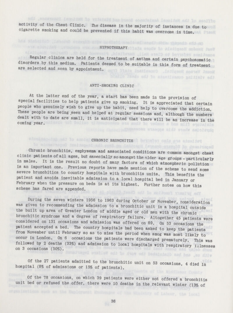 activity of the Chest Clinic. The disease in the majority of instances is due to cigarette smoking and could be prevented if this habit was overcome in time. HYPNOTHERAPY Regular clinics are held for the treatment of asthma and certain psychosomatic disorders by this medium. Patients deemed to be suitable in this form of treatment are selected and seen by appointment. ANTI-SMOKING CLINIC At the latter end of the year, a start has been made in the provision of special facilities to help patients give up smoking. It is appreciated that certain people who genuinely wish to give up the habit, need help to overcome the addiction. These people are being seen and helped at regular sessions and, although the numbers dealt with to date are small, it is anticipated that there will be an increase in the coming year. CHRONIC BRONCHITIS Chronic bronchitis, emphysema and associated conditions are common amongst chest clinic patients of all ages, but esnecially so amongst the older age groups - particularly in males. It is the result no doubt of many factors of which atmospheric pollution is an important one. Previous reports have made mention of the scheme to send some severe bronchitics to country hospitals with bronchitis units. This benefits the patient and avoids inevitable admission to a local hospital bed in January or February when the pressure on beds is at its highest. Further notes on how this scheme has fared are appended. During the seven winters 1956 to 1963 during October or November, consideration was given to recommending the admission to a bronchitic unit in a hospital outside the built up area of Greater London of middle aged or old men with the chronic bronchitic syndrome and a degree of respiratory failure. Altogether 45 patients were considered on 131 occasions and admission was offered on 89. On 53 occasions the patient accepted a bed. The country hospitals had been asked to keep the patients from November until February so as to miss the period when smog was most likely to occur in London. On 6 occasions the patients were discharged prematurely. This was followed by 2 deaths (33%) and admission to local hospitals with respiratory illnesses on 3 occasions (50%). Of the 27 patients admitted to the bronchitic unit on 53 occasions, 4 died in hospital (8% of admissions or 15% of patients). Of the 78 occasions, on which 39 patients were either not offered a bronchitis unit bed or refused the offer, there were 10 deaths in the relevant winter (13% of 36