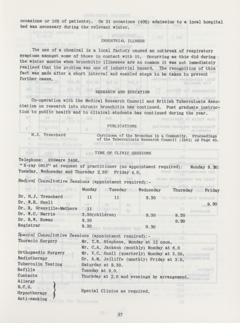 occasions or 26% of patients). On 31 occasions (40%) admission to a local hospital bed was necessary during the relevant winter. INDUSTRIAL ILLNESS The use of a chemical in a local factory caused an outbreak of respiratory symptoms amongst some of those in contact with it. Occurring as this did during the winter months when bronchitic illnesses are so common it was not immediately realised that the problem was one of industrial hazard. The recognition of this fact was made after a short interval and enabled steps to be taken to prevent further cases. RESEARCH AND EDUCATION Co-operation with the Medical Research Council and British Tuberculosis Asso ciation on research into chronic bronchitis has continued. Post graduate instruc tion to public health and to clinical students has continued during the year. PUBLICATIONS H. J. Trenchard Carcinoma of the Bronchus in a Community. Proceedings of the Tuberculosis Research Council (1961) 48 Page 40. TIME OP CLINIC SESSIONS Telephone: EDGware 3406. X-ray ONLY at request of practitioner (no appointment required): Monday 9.30: Tuesday, Wednesday and Thursday 2.30: Friday 4.0. Medical Consultative Sessions (appointment required):- Monday Tuesday Wednesday Thursday Friday Dr. H.J. Trenchard 11 11 9.30 Dr. W.E. Snell 9.30 Dr. R. Grenville-Mathers 11 Dr. W.C. Harris 3.30(children) 9.30 9.30 Dr. R.W. Rowan 9.30 9.30 Registrar 9.30 9.30 Special Consultative Sessions (appointment required): Thoracic Surgery Mr. T.W. Stephens, Monday at 12 noon. Mr. C.A. Jackson (monthly) Monday at 6.0 Orthopaedic Surgery Mr. V.C. Snell (quarterly) Monday at 5.30. Radiotherapy Dr. A.M. Jelliffe (monthly) Friday at 3.0. Tuberculin Testing Saturday at 9.30. Refills Tuesday at 9.0. Contacts Thursday at 2.0 and evenings by arrangement. Allergy Hypnotherapy Special Clinlcs as required. Anti-smoking 37