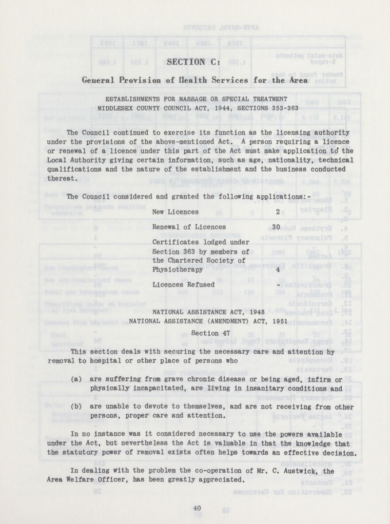 SECTION C: General Provision of Health Services for the Area ESTABLISHMENTS FOR MASSAGE OR SPECIAL TREATMENT MIDDLESEX COUNTY COUNCIL ACT, 1944, SECTIONS 353-363 The Council continued to exercise its function as the licensing authority under the provisions of the above-mentioned Act. A person requiring a licence or renewal of a licence under this part of the Act must make application to the Local Authority giving certain information, such as age, nationality, technical qualifications and the nature of the establishment and the business conducted thereat. The Council considered and granted the following applications:- New Licences 2 Renewal of Licences 30 Certificates lodged under Section 363 by members of the Chartered Society of Physiotherapy 4 Licences Refused NATIONAL ASSISTANCE ACT, 1948 NATIONAL ASSISTANCE (AMENDMENT) ACT, 1951 Section 47 This section deals with securing the necessary care and attention by removal to hospital or other place of persons who (a) are suffering from grave chronic disease or being aged, infirm or physically incapacitated, are living in insanitary conditions and (b) are unable to devote to themselves, and are not receiving from other persons, proper care and attention. In no instance was it considered necessary to use the powers available under the Act, but nevertheless the Act is valuable in that the knowledge that the statutory power of removal exists often helps towards an effective decision. In dealing with the problem the co-operation of Mr. C. Austwick, the Area Welfare Officer, has been greatly appreciated. 40