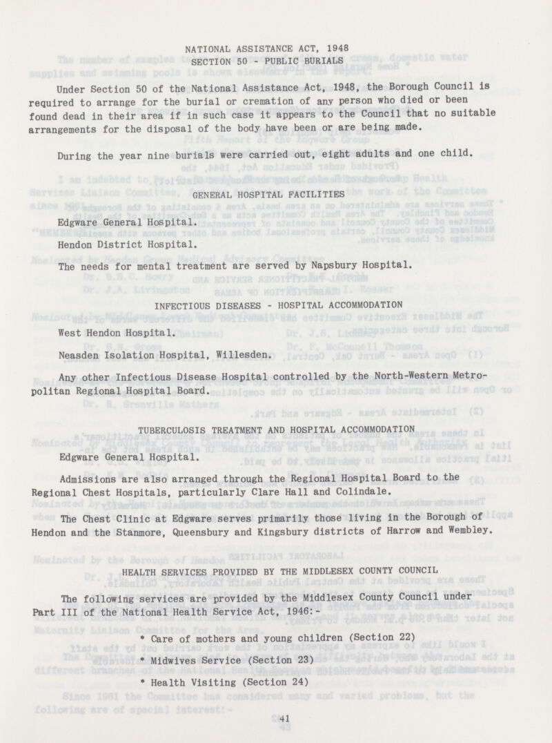 NATIONAL ASSISTANCE ACT, 1948 SECTION 50 - PUBLIC BURIALS Under Section 50 of the National Assistance Act, 1948, the Borough Council is required to arrange for the burial or cremation of any person who died or been found dead in their area if in such case it appears to the Council that no suitable arrangements for the disposal of the body have been or are being made. During the year nine burials were carried out, eight adults and one child. GENERAL HOSPITAL FACILITIES Edgware General Hospital. Hendon District Hospital. The needs for mental treatment are served by Napsbury Hospital. INFECTIOUS DISEASES - HOSPITAL ACCOMMODATION West Hendon Hospital. Neasden Isolation Hospital, Willesden. Any other Infectious Disease Hospital controlled by the North-Western Metro politan Regional Hospital Board. TUBERCULOSIS TREATMENT AND HOSPITAL ACCOMMODATION Edgware General Hospital. Admissions are also arranged through the Regional Hospital Board to the Regional Chest Hospitals, particularly Clare Hall and Colindale. The Chest Clinic at Edgware serves primarily those living in the Borough of Hendon and the Stanmore, Queensbury and Kingsbury districts of Harrow and Wembley. HEALTH SERVICES PROVIDED BY THE MIDDLESEX COUNTY COUNCIL The following services are provided by the Middlesex County Council under Part III of the National Health Service Act, 1946:- * Care of mothers and young children (Section 22) * Midwives Service (Section 23) * Health Visiting (Section 24) 41