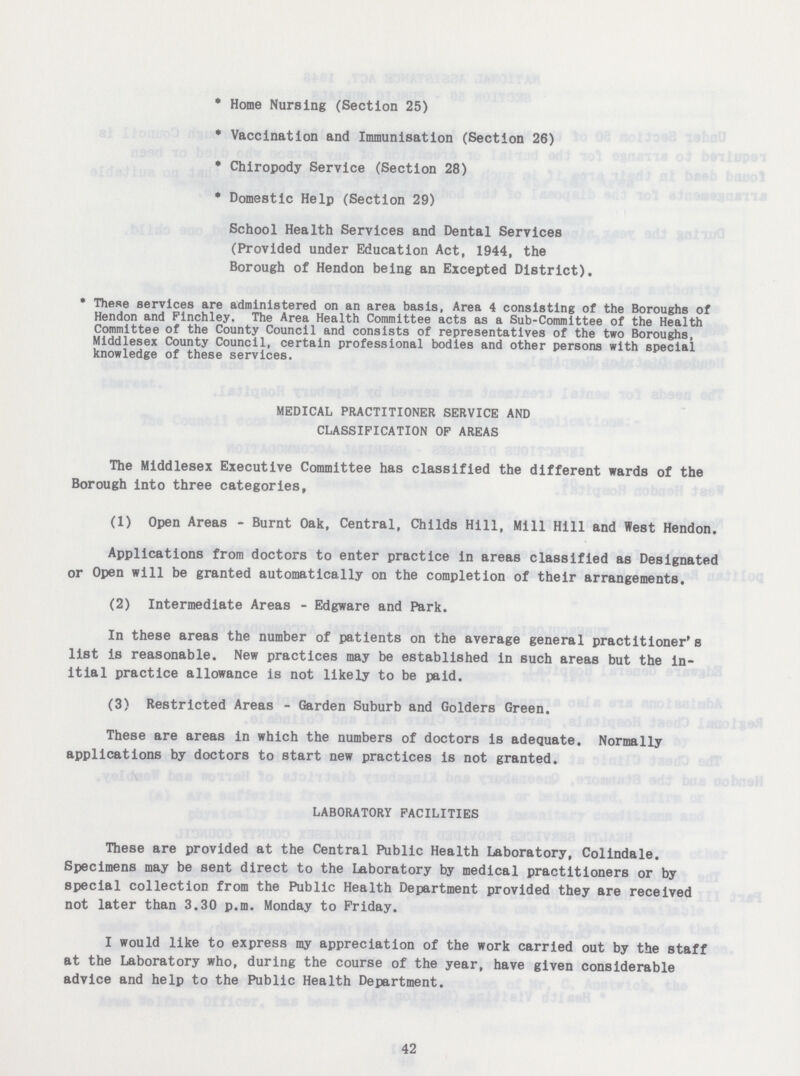 * Home Nursing (Section 25) * Vaccination and Immunisation (Section 26) * Chiropody Service (Section 28) * Domestic Help (Section 29) School Health Services and Dental Services (Provided under Education Act, 1944, the Borough of Hendon being an Excepted District). * These services are administered on an area basis, Area 4 consisting of the Boroughs of Hendon and Finchley. The Area Health Committee acts as a Sub-Committee of the Health Committee of the County Council and consists of representatives of the two Boroughs, Middlesex County Council, certain professional bodies and other persons with special knowledge of these services. MEDICAL PRACTITIONER SERVICE AND CLASSIFICATION OF AREAS The Middlesex Executive Committee has classified the different wards of the Borough into three categories, (1) Open Areas - Burnt Oak, Central, Childs Hill, Mill Hill and West Hendon. Applications from doctors to enter practice in areas classified as Designated or Open will be granted automatically on the completion of their arrangements. (2) Intermediate Areas - Edgware and Park. In these areas the number of patients on the average general practitioner's list is reasonable. New practices may be established in such areas but the in itial practice allowance is not likely to be paid. (3) Restricted Areas - Garden Suburb and Golders Green. These are areas in which the numbers of doctors is adequate. Normally applications by doctors to start new practices is not granted. LABORATORY FACILITIES These are provided at the Central Public Health Laboratory, Colindale. Specimens may be sent direct to the laboratory by medical practitioners or by special collection from the Public Health Department provided they are received not later than 3.30 p.m. Monday to Friday. I would like to express my appreciation of the work carried out by the staff at the Laboratory who, during the course of the year, have given considerable advice and help to the Public Health Department. 42
