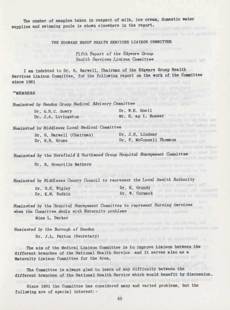 The number of samples taken in respect of milk, ice cream, domestic water supplies and swimming pools is shown elsewhere in the report. the edgware group health services liaison committee Fifth Report of the Edgware Group Health Services Liaison Committee I am indebted to Dr. G. Barwell, Chairman of the Edgware Group Health Services Liaison Committee, for the following report on the work of the Committee since 1961 MEMBERS Nominated by Hendon Group Medical Advisory Committee Dr. G.S.C. Sowry Dr. W.E. Snell Dr. J.A. Livingston Mr. E. ap I. Rosser Nominated by Middlesex Local Medical Committee Dr. G. Barwell (Chairman) Dr. J.S. Lindsay Dr. G.N. Grose Dr. F. McConnell Thomson Nominated by the Hare field & Northwood Group Hospital Management Committee Dr. R. Grenville Mathers Nominated by Middlesex County Council to represent the Local Health Authority Dr. G.S. Wigley Dr. E. Grundy Dr. K.M. Bodkin Dr. W. Cormack Nominated by the Hospital Management Committee to represent Nursing Services when the Committee deals with Maternity problems Miss L. Darker Nominated by the Borough of Hendon Dr. J.L. Patton (Secretary) The aim of the Medical Liaison Committee is to improve Liaison between the different branches of the National Health Service and it serves also as a Maternity Liaison Committee for the Area. The Committee is always glad to learn of any difficulty between the different branches of the National Health Service which would benefit by discussion. Since 1961 the Committee has considered many and varied problems, but the following are of special interest:- 43