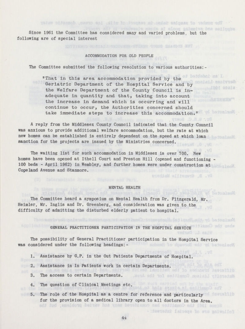 Since 1961 the Committee has considered many and varied problems, but the following are of special interest ACCOMMODATION FOR OLD PEOPLE The Committee submitted the following resolution to various authorities:- That in this area accommodation provided by the Geriatric Department of the Hospital Service and by the Welfare Department of the County Council is in adequate in quantity and that, taking into account the increase in demand which is occurring and will continue to occur, the Authorities concerned should take immediate steps to increase this accommodation. A reply from the Middlesex County Council indicated that the County Council was anxious to provide additional welfare accommodation, but the rate at which new homes can be established is entirely dependent on the speed at which loan sanction for the projects are issued by the Ministries concerned. The waiting list for such accommodation in Middlesex is over 700. New homes have been opened at Ithell Court and Preston Hill (opened and functioning 100 beds - April 1962) in Wembley, and further homes were under construction at Copeland Avenue and Stanmore. MENTAL HEALTH The Committee heard a symposium on Mental Health from Dr. Fitzgerald, Mr. Heimler, Mr. Inglis and Dr. Greenberg, and consideration was given to the difficulty of admitting the disturbed elderly patient to hospital. GENERAL PRACTITIONER PARTICIPATION IN THE HOSPITAL SERVICE The possibility of General Practitioner participation in the Hospital Service was considered under the following headings:- 1. Assistance by G.P. in the Out Patients Departments of Hospital. 2. Assistance in In Patients work in certain Departments. 3. The access to certain Departments. 4. The question of Clinical Meetings etc. 5. The role of the Hospital as a centre for reference and particularly for the provision of a medical library open to all doctors in the Area. 44