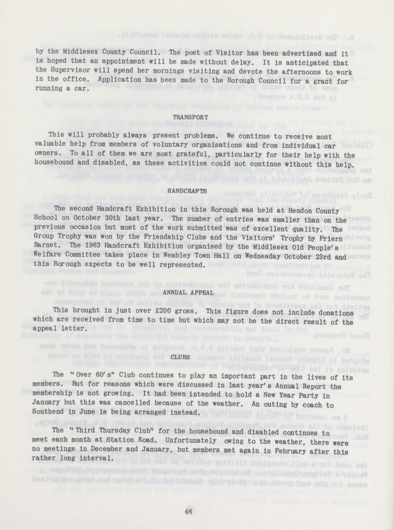 by the Middlesex County Council. The post of Visitor has been advertised and it is hoped that an appointment will be made without delay. It is anticipated that the Supervisor will spend her mornings visiting and devote the afternoons to work in the office. Application has been made to the Borough Council for a grant for running a car. TRANSPORT This will probably always present problems. We continue to receive most valuable help from members of voluntary organisations and from individual car owners. To all of them we are most grateful, particularly for their help with the housebound and disabled, as these activities could not continue without this help. HANDCRAFTS The second Handcraft Exhibition in this Borough was held at Hendon County School on October 30th last year. The number of entries was smaller than on the previous occasion but most of the work submitted was of excellent quality. The Group Trophy was won by the Friendship Clubs and the Visitors' Trophy by Friern Barnet. The 1963 Handcraft Exhibition organised by the Middlesex Old People's Welfare Committee takes place in Wembley Town Hall on Wednesday October 23rd and this Borough expects to be well represented. ANNUAL APPEAL This brought in just over £200 gross. This figure does not include donations which are received from time to time but which may not be the direct result of the appeal letter. CLUBS The Over 60's Club continues to play an important part in the lives of its members. But for reasons which were discussed in last year's Annual Report the membership is not growing. It had been intended to hold a New Year Party in January but this was cancelled because of the weather. An outing by coach to Southend in June is being arranged instead. The Third Thursday Club for the housebound and disabled continues to meet each month at Station Road. Unfortunately owing to the weather, there were no meetings in December and January, but members met again in February after this rather long interval. 46