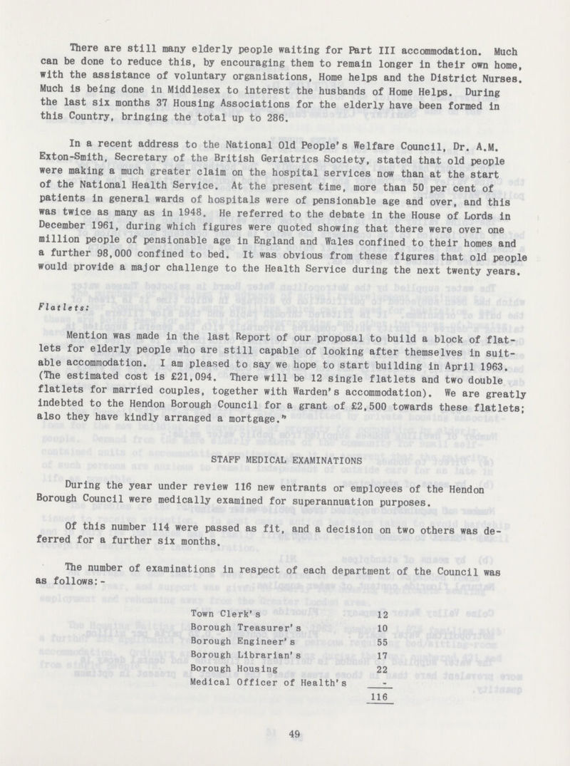 There are still many elderly people waiting for Part III accommodation. Much can be done to reduce this, by encouraging them to remain longer in their own home, with the assistance of voluntary organisations, Home helps and the District Nurses. Much is being done in Middlesex to interest the husbands of Home Helps. During the last six months 37 Housing Associations for the elderly have been formed in this Country, bringing the total up to 286. In a recent address to the National Old People's Welfare Council, Dr. A.M. Exton-Smith, Secretary of the British Geriatrics Society, stated that old people were making a much greater claim on the hospital services now than at the start of the National Health Service. At the present time, more than 50 per cent of patients in general wards of hospitals were of pensionable age and over, and this was twice as many as in 1948. He referred to the debate in the House of Lords in December 1961, during which figures were quoted showing that there were over one million people of pensionable age in England and Wales confined to their homes and a further 98,000 confined to bed. It was obvious from these figures that old people would provide a major challenge to the Health Service during the next twenty years. Flatlets: Mention was made in the last Report of our proposal to build a block of flat lets for elderly people who are still capable of looking after themselves in suit able accommodation. I am pleased to say we hope to start building in April 1963. (The estimated cost is £21,094. There will be 12 single flatlets and two double flatlets for married couples, together with Warden's accommodation). We are greatly indebted to the Hendon Borough Council for a grant of £2,500 towards these flatlets; also they have kindly arranged a mortgage. STAFF MEDICAL EXAMINATIONS During the year under review 116 new entrants or employees of the Hendon Borough Council were medically examined for superannuation purposes. Of this number 114 were passed as fit, and a decision on two others was de ferred for a further six months. The number of examinations in respect of each department of the Council was as follows:- Town Clerk's 12 Borough Treasurer's 10 Borough Engineer's 55 Borough Librarian's 17 Borough Housing 22 Medical Officer of Health's - 116 49