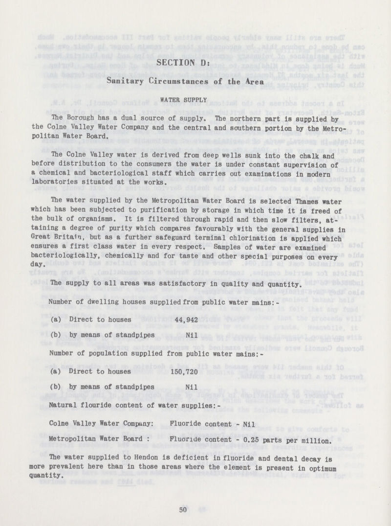 SECTION D: Sanitary Circumstances of the Area WATER SUPPLY The Borough has a dual source of supply. The northern part is supplied by the Colne Valley Water Company and the central and southern portion by the Metro politan Water Board. The Colne Valley water is derived from deep wells sunk into the chalk and before distribution to the consumers the water is under constant supervision of a chemical and bacteriological staff which carries out examinations in modern laboratories situated at the works. The water supplied by the Metropolitan Water Board is selected Thames water which has been subjected to purification by storage in which time it is freed of the bulk of organisms. It is filtered through rapid and then slow filters, at taining a degree of purity which compares favourably with the general supplies in Great Britain, but as a further safeguard terminal chlorination is applied which ensures a first class water in every respect. Samples of water are examined bacteriologically, chemically and for taste and other special purposes on every day. The supply to all areas was satisfactory in quality and quantity. Number of dwelling houses supplied from public water mains:- (a) Direct to houses 44,942 (b) by means of standpipes Nil Number of population supplied from public water mains:- (a) Direct to houses 150,720 (b) by means of standpipes Nil Natural flouride content of water supplies:- Colne Valley Water Company: Fluoride content - Nil Metropolitan Water Board : Fluoride content - 0.25 parts per million. The water supplied to Hendon is deficient in fluoride and dental decay is more prevalent here than in those areas where the element is present in optimum quantity. 50