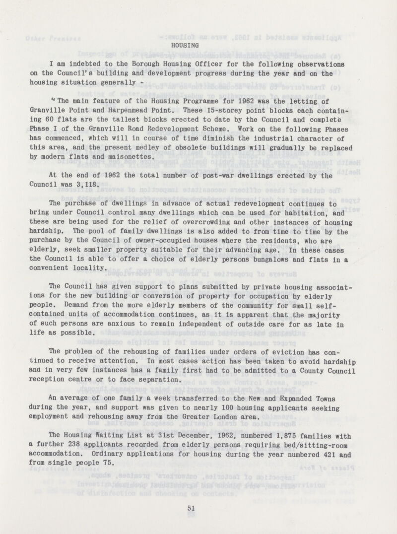 HOUSING I am indebted to the Borough Housing Officer for the following observations on the Council's building and development progress during the year and on the housing situation generally - The main feature of the Housing Programme for 1962 was the letting of Granville Point and Harpenmead Point. These 15-storey point blocks each contain ing 60 flats are the tallest blocks erected to date by the Council and complete Phase I of the Granville Road Redevelopment Scheme. Work on the following Phases has commenced, which will in course of time diminish the industrial character of this area, and the present medley of obsolete buildings will gradually be replaced by modern flats and maisonettes. At the end of 1962 the total number of post-war dwellings erected by the Council was 3,118. The purchase of dwellings in advance of actual redevelopment continues to bring under Council control many dwellings which can be used for habitation, and these are being used for the relief of overcrowding and other instances of housing hardship. The pool of family dwellings is also added to from time to time by the purchase by the Council of owner-occupied houses where the residents, who are elderly, seek smaller property suitable for their advancing age. In these cases the Council is able to offer a choice of elderly persons bungalows and flats in a convenient locality. The Council has given support to plans submitted by private housing associat ions for the new building or conversion of property for occupation by elderly people. Demand from the more elderly members of the community for small self contained units of accommodation continues, as it is apparent that the majority of such persons are anxious to remain independent of outside care for as late in life as possible. The problem of the rehousing of families under orders of eviction has con tinued to receive attention. In most cases action has been taken to avoid hardship ana in very few instances has a family first had to be admitted to a County Council reception centre or to face separation. An average of one family a week transferred to the New and Expanded Towns during the year, and support was given to nearly 100 housing applicants seeking employment and rehousing away from the Greater London area. The Housing Waiting List at 31st December, 1962, numbered 1,875 families with a further 238 applicants recorded from elderly persons requiring bed/sitting-room accommodation. Ordinary applications for housing during the year numbered 421 and from single people 75. 51
