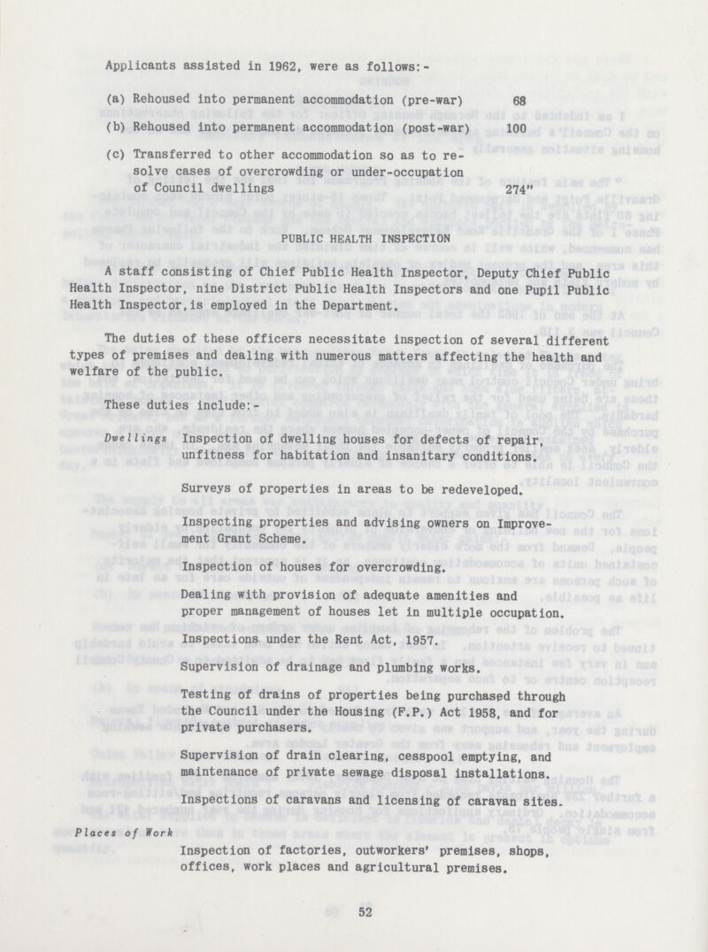 Applicants assisted in 1962, were as follows:- (a) Rehoused into permanent accommodation (pre-war) 68 (b) Rehoused into permanent accommodation (post-war) 100 (c) Transferred to other accommodation so as to re solve cases of overcrowding or under-occupation of Council dwellings 274 PUBLIC HEALTH INSPECTION A staff consisting of Chief Public Health Inspector, Deputy Chief Public Health Inspector, nine District Public Health Inspectors and one Pupil Public Health Inspector,is employed in the Department. The duties of these officers necessitate inspection of several different types of premises and dealing with numerous matters affecting the health and welfare of the public. These duties include:- Duellings Inspection of dwelling houses for defects of repair, unfitness for habitation and insanitary conditions. Surveys of properties in areas to be redeveloped. Inspecting properties and advising owners on Improve ment Grant Scheme. Inspection of houses for overcrowding. Dealing with provision of adequate amenities and proper management of houses let in multiple occupation. Inspections under the Rent Act, 1957. Supervision of drainage and plumbing works. Testing of drains of properties being purchased through the Council under the Housing (P.P.) Act 1958, and for private purchasers. Supervision of drain clearing, cesspool emptying, and maintenance of private sewage disposal installations. Inspections of caravans and licensing of caravan sites. Places of Work Inspection of factories, outworkers' premises, shops, offices, work places and agricultural premises. 52