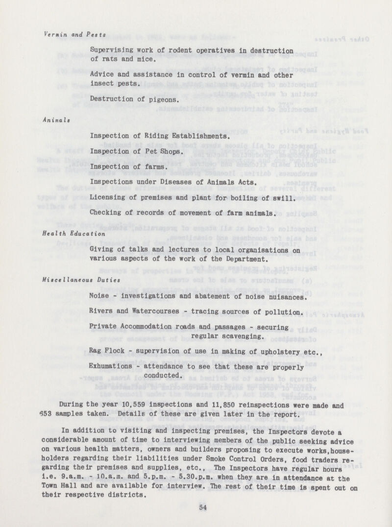 Vermin and Pests Supervising work of rodent operatives in destruction of rats and mice. Advice and assistance in control of vermin and other insect pests. Destruction of pigeons. Animals Inspection of Riding Establishments. Inspection of Pet Shops. Inspection of farms. Inspections under Diseases of Animals Acts. Licensing of premises and plant for boiling of swill. Checking of records of movement of farm animals. Health Education Giving of talks and lectures to local organisations on various aspects of the work of the Department. Miscellaneous Duties Noise - investigations and abatement of noise nuisances. Rivers and Watercourses - tracing sources of pollution. Private Accommodation roads and passages - securing regular scavenging. Rag Flock - supervision of use in making of upholstery etc., Exhumations - attendance to see that these are properly conducted. During the year 10,559 inspections and 11,850 reinspections were made and 653 samples taken. Details of these are given later in the report. In addition to visiting and inspecting premises, the Inspectors devote a considerable amount of time to interviewing members of the public seeking advice on various health matters, owners and builders proposing to execute works,house holders regarding their liabilities under Smoke Control Orders, food traders re garding their premises and supplies, etc., The Inspectors have regular hours i.e. 9.a.m. - 10.a.m. and 5.p.m. - 5.30.p.m. when they are in attendance at the Town Hall and are available for interview. The rest of their time is spent out on their respective districts. 54