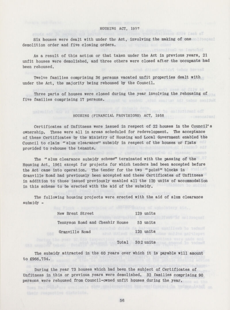 HOUSING ACT. 1957 Six houses were dealt with under the Act, involving the making of one demolition order and five closing orders. As a result of this action or that taken under the Act in previous years, 21 unfit houses were demolished, and three others were closed after the occupants had been rehoused. Twelve families comprising 36 persons vacated unfit properties dealt with under the Act, the majority being rehoused by the Council. Three parts of houses were closed during the year involving the rehousing of five families comprising 17 persons. HOUSING (FINANCIAL PROVISIONS) ACT, 1958 Certificates of Unfitness were issued in respect of 22 houses in the Council's ownership. These were all in areas scheduled for redevelopment. The acceptance of these Certificates by the Ministry of Housing and Local Government enabled the Council to claim slum clearance subsidy in respect of the houses or flats provided to rehouse the tenants. The slum clearance subsidy scheme terminated with the passing of the Housing Act, 1961 except for projects for which tenders had been accepted before the Act came into operation. The tender for the two point blocks in Granville Road had previously been accepted and these Certificates of Unfitness in addition to those issued previously enabled all the 120 units of accommodation in this scheme to be erected with the aid of the subsidy. The following housing projects were erected with the aid of slum clearance subsidy - New Brent Street 129 units Tennyson Road and Cheshir House 53 units Granville Road 120 units Total 302 units The subsidy attracted in the 60 years over which it is payable will amount to £966,754. During the year 73 houses which had been the subject of Certificates of Unfitness in this or previous years were demolished. 32 families comprising 90 persons were rehoused from Council-owned unfit houses during the year. 56