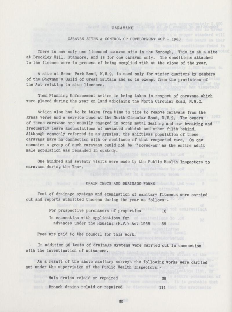 CARAVANS CARAVAN SITES & CONTROL OP DEVELOPMENT ACT - 1960 There Is now only one licensed caiavan site in the Borough. This is at a site at Brockley Hill, Stanmore, and is for one caravan only. The conditions attached to the licence were in process of being complied with at the close of the year. A site at Brent Park Road, N.W.9. is used only for winter Quarters by members of the Showman's Guild of Great Britain and so is exempt from the provisions of the Act relating to site licences. Town Planning Enforcement action is being taken in respect of caravans which were placed during the year on land adjoining the North Circular Road, N.W.2. Action also has to be taken from time to time to remove caravans from the grass verge and a service road at the North Circular Road, N.W.2. The owners of these caravans are usually engaged in scrap metal dealing and car breaking and frequently leave accumulations of unwanted rubbish and other filth behind. Although commonly referred to as gypsies, the shiftless population of these caravans have no connection with or semblance of that respected race. On one occasion a group of such caravans could not be moved-on as the entire adult male population was remanded in custody. One hundred and seventy visits were made by the Public Health Inspectors to caravans during the Year. DRAIN TESTS AND DRAINAGE WORKS Test of drainage systems and examination of sanitary fitments were carried out and reports submitted thereon during the year as follows:- For prospective purchasers of properties 10 In connection with applications for advances under the Housing (F.P.) Act 1958 59 Fees are paid to the Council for this work. In addition 66 tests of drainage systems were carried out in connection with the investigation of nuisances. As a result of the above sanitary surveys the following works were carried out under the supervision of the Public Health Inspectors:- Main drains relaid or repaired 39 Branch drains relaid or repaired 111 60