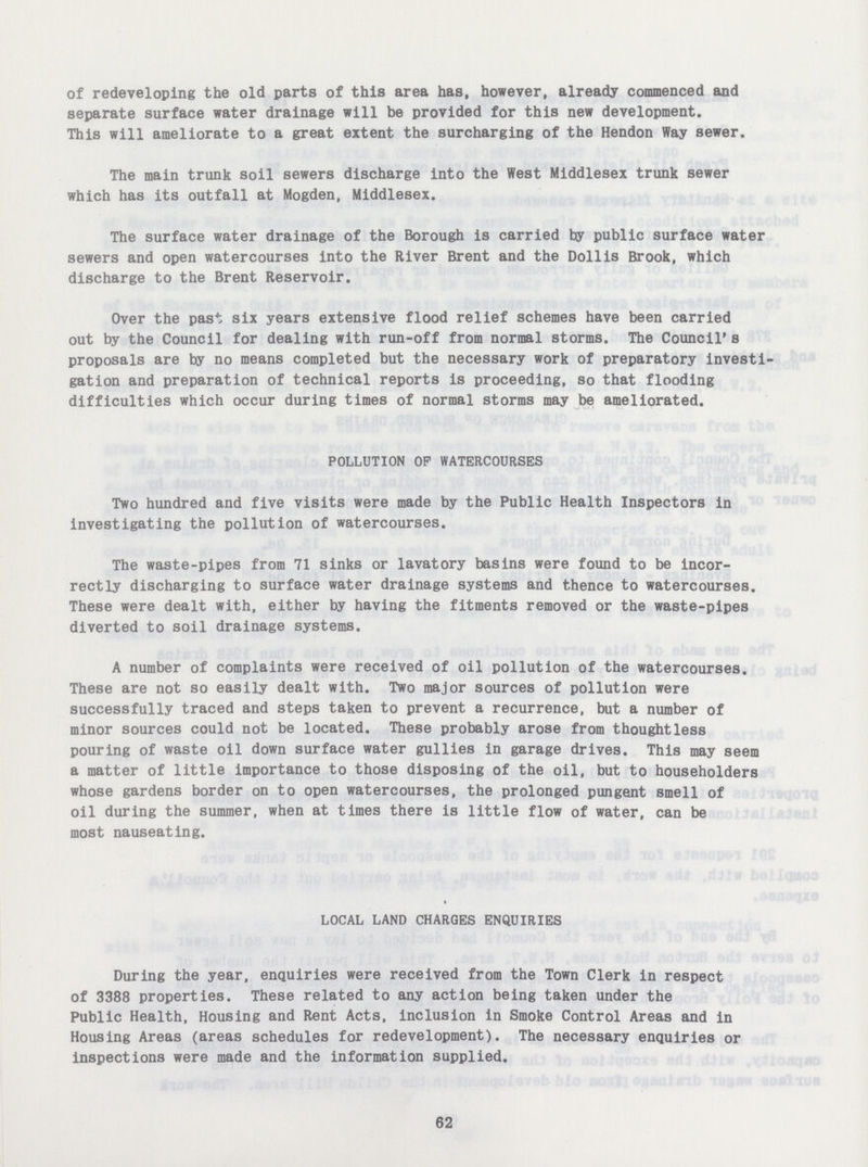 of redeveloping the old parts of this area has, however, already commenced and separate surface water drainage will be provided for this new development. This will ameliorate to a great extent the surcharging of the Hendon Way sewer. The main trunk soil sewers discharge into the West Middlesex trunk sewer which has its outfall at Mogden, Middlesex. The surface water drainage of the Borough is carried by public surface water sewers and open watercourses into the River Brent and the Dollis Brook, which discharge to the Brent Reservoir. Over the past six years extensive flood relief schemes have been carried out by the Council for dealing with run-off from normal storms. The Council's proposals are by no means completed but the necessary work of preparatory investi gation and preparation of technical reports is proceeding, so that flooding difficulties which occur during times of normal storms may be ameliorated. POLLUTION OP WATERCOURSES Two hundred and five visits were made by the Public Health Inspectors in investigating the pollution of watercourses. The waste-pipes from 71 sinks or lavatory basins were found to be incor rectly discharging to surface water drainage systems and thence to watercourses. These were dealt with, either by having the fitments removed or the waste-pipes diverted to soil drainage systems. A number of complaints were received of oil pollution of the watercourses. These are not so easily dealt with. Two major sources of pollution were successfully traced and steps taken to prevent a recurrence, but a number of minor sources could not be located. These probably arose from thoughtless pouring of waste oil down surface water gullies in garage drives. This may seem a matter of little importance to those disposing of the oil, but to householders whose gardens border on to open watercourses, the prolonged pungent smell of oil during the summer, when at times there is little flow of water, can be most nauseating. LOCAL LAND CHARGES ENQUIRIES During the year, enquiries were received from the Town Clerk in respect of 3388 properties. These related to any action being taken under the Public Health, Housing and Rent Acts, inclusion in Smoke Control Areas and in Housing Areas (areas schedules for redevelopment). The necessary enquiries or inspections were made and the information supplied. 62