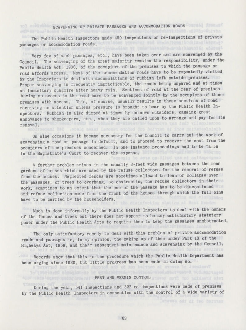 SCAVENGING OP PRIVATE PASSAGES AND ACCOMMODATION ROADS The Public Health Inspectors made 489 inspections or re-inspections of private passages or accommodation roads. Very few of such passages, etc., have been taken over and are scavenged by the Council. The scavenging of the great majority remains the responsibility, under the Public Health Act, 1936, of the occupiers of the premises to which the passage or road affords access. Most of the accommodation roads have to be repeatedly visited by the Inspectors to deal with accumulations of rubbish left outside premises. Proper scavenging is frequently impracticable, the roads being unpaved and at times an insanitary quagmire after heavy rain. Sections of road at the rear of premises having no access to the road have to be scavenged jointly by the occupiers of those premises with access. This, of course, usually results in these sections of road receiving no attention unless pressure is brought to bear by the Public Health In spectors. Rubbish is also dumped at times by unknown outsiders, causing great annoyance to shopkeepers, etc., when they are called upon to arrange and pay for its removal. On nine occasions it became necessary for the Council to carry out the work of scavenging a road or passage in default, and to proceed to recover the cost from the occupiers of the premises concerned. In one instance proceedings had to be ta jn in the Magistrate's Court to recover the expense. A further problem arises in the usually 3-feet wide passages between the rear gardens of houses which are used by the refuse collectors for the removal of refuse from the houses. Neglected fences are sometimes allowed to lean or collapse over the passages, or trees to overhang, so obstructing the refuse collectors in their work, sometimes to an extent that the use of the passage has to be discontinued and refuse collection made from the front of the houses through which the full bins have to be carried by the householders. Much is done informally by the Public Health Inspectors to deal with the owners of the fences and trees but there does not appear to be any satisfactory statutory power under the Public Health Acts to require them to keep the passages unobstructed. The only satisfactory remedy to deal with this problem of private accommodation roads and passages is, in my opinion, the making up of them under Part IX of the Highways Act, 1959, and the'- subsequent maintenance and scavenging by the Council. Records show that this is the procedure which the Public Health Department has been urging since 1930, but little progress has been made in doing so. PEST AND VERMIN CONTROL During the year, 541 inspections and 322 re-inspections were made of premises by the Public-Health Inspectors in connection with the control of a wide variety of 63