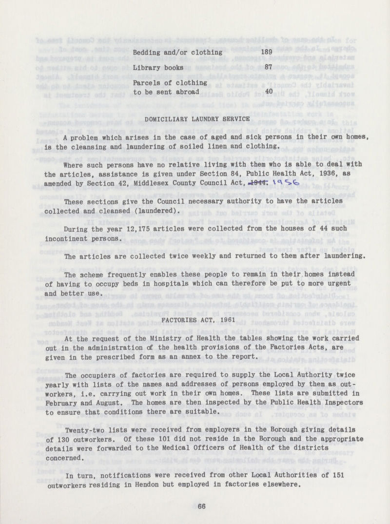 Bedding and/or clothing 189 Library books 87 Parcels of clothing to be sent abroad 40 DOMICILIARY LAUNDRY SERVICE A problem which arises in the case of aged and sick persons in their own homes, is the cleansing and laundering of soiled linen and clothing. Where such persons have no relative living with them who is able to deal with the articles, assistance is given under Section 84, Public Health Act, 1936, as amended by Section 42, Middlesex County Council Act, These sections give the Council necessary authority to have the articles collected and cleansed (laundered). During the year 12,175 articles were collected from the houses of 44 such incontinent persons. The articles are collected twice weekly and returned to them after laundering. The scheme frequently enables these people to remain in their homes instead of having to occupy beds in hospitals which can therefore be put to more urgent and better use. FACTORIES ACT, 1961 At the request of the Ministry of Health the tables showing the work carried out in the administration of the health provisions of the Factories Acts, are given in the prescribed form as an annex to the report. The occupiers of factories are required to supply the Local Authority twice yearly with lists of the names and addresses of persons employed by them as out workers, i.e. carrying out work in their own homes. These lists are submitted in February and August. The homes are then inspected by the Public Health Inspectors to ensure that conditions there are suitable. Twenty-two lists were received from employers in the Borough giving details of 130 outworkers. Of these 101 did not reside in the Borough and the appropriate details were forwarded to the Medical Officers of Health of the districts concerned. In turn, notifications were received from other Local Authorities of 151 outworkers residing in Hendon but employed in factories elsewhere. 66